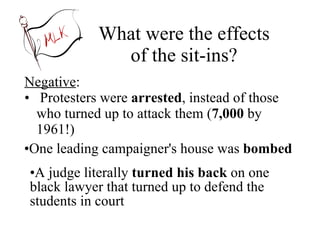 What were the effects of the sit-ins? Negative : Protesters were  arrested , instead of those who turned up to attack them ( 7,000  by 1961!) A judge literally  turned his back  on one black lawyer that turned up to defend the students in court One leading campaigner's house was  bombed 