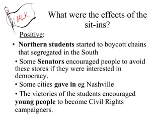 What were the effects of the sit-ins? Positive :  Northern students  started to boycott chains that segregated in the South Some  Senators  encouraged people to avoid these stores if they were interested in democracy. Some cities  gave in  eg Nashville The victories of the students encouraged  young people  to become Civil Rights campaigners. 
