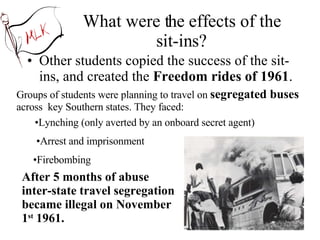 What were the effects of the sit-ins? Other students copied the success of the sit-ins, and created the  Freedom rides of 1961 . Groups of students were planning to travel on  segregated buses  across  key Southern states. They faced: Arrest and imprisonment Firebombing Lynching (only averted by an onboard secret agent) After 5 months of abuse inter-state travel segregation became illegal on November 1 st  1961. 