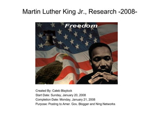 Martin Luther King Jr., Research -2008- Created By: Caleb Blaylock Start Date: Sunday, January 20, 2008 Completion Date: Monday, January 21, 2008 Purpose: Posting to Amer. Gov. Blogger and Ning Networks   