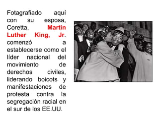 Fotagrafiado aquí
con su esposa,
Coretta, Martin
Luther King, Jr.
comenzó a
establecerse como el
líder nacional del
movimiento de
derechos civiles,
liderando boicots y
manifestaciones de
protesta contra la
segregación racial en
el sur de los EE.UU.
 