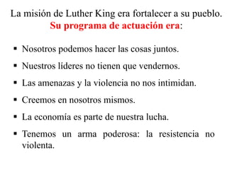 La misión de Luther King era fortalecer a su pueblo.
Su programa de actuación era:
 Nosotros podemos hacer las cosas juntos.
 Nuestros líderes no tienen que vendernos.
 Las amenazas y la violencia no nos intimidan.
 Creemos en nosotros mismos.
 La economía es parte de nuestra lucha.
 Tenemos un arma poderosa: la resistencia no
violenta.
 