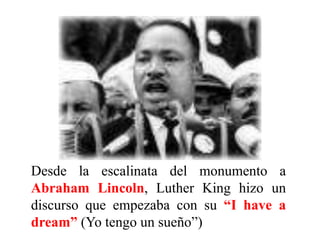 Desde la escalinata del monumento a
Abraham Lincoln, Luther King hizo un
discurso que empezaba con su “I have a
dream” (Yo tengo un sueño”)
 