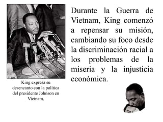 Durante la Guerra de
Vietnam, King comenzó
a repensar su misión,
cambiando su foco desde
la discriminación racial a
los problemas de la
miseria y la injusticia
económica.
King expresa su
desencanto con la política
del presidente Johnson en
Vietnam.
 