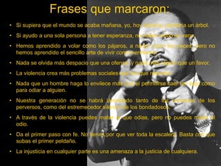 Frases que marcaron:
• Si supiera que el mundo se acaba mañana, yo, hoy todavía, plantaría un árbol.
• Si ayudo a una sola persona a tener esperanza, no habré vivido en vano.
• Hemos aprendido a volar como los pájaros, a nadar como los peces; pero no
hemos aprendido el sencillo arte de vivir como hermanos.
• Nada se olvida más despacio que una ofensa; y nada más rápido que un favor.
• La violencia crea más problemas sociales que los que resuelve.
• Nada que un hombre haga lo envilece más que el permitirse caer tan bajo como
para odiar a alguien.
• Nuestra generación no se habrá lamentado tanto de los crímenes de los
perversos, como del estremecedor silencio de los bondadosos.
• A través de la violencia puedes matar al que odias, pero no puedes matar el
odio.
• Da el primer paso con fe. No tienes por que ver toda la escalera. Basta con que
subas el primer peldaño.
• La injusticia en cualquier parte es una amenaza a la justicia de cualquiera.
 