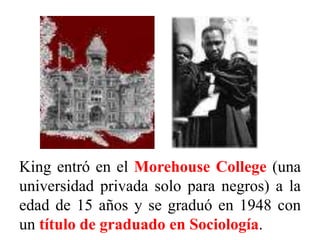 King entró en el Morehouse College (una
universidad privada solo para negros) a la
edad de 15 años y se graduó en 1948 con
un título de graduado en Sociología.
 