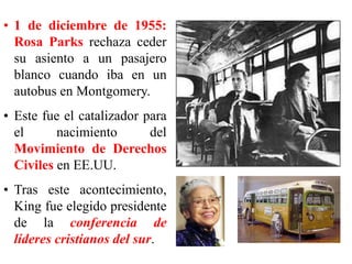 • 1 de diciembre de 1955:
Rosa Parks rechaza ceder
su asiento a un pasajero
blanco cuando iba en un
autobus en Montgomery.
• Este fue el catalizador para
el nacimiento del
Movimiento de Derechos
Civiles en EE.UU.
• Tras este acontecimiento,
King fue elegido presidente
de la conferencia de
líderes cristianos del sur.
 