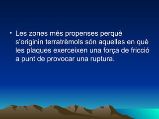Les zones més propenses perquè s’originin terratrèmols són aquelles en què les plaques exerceixen una força de fricció a punt de provocar una ruptura. 