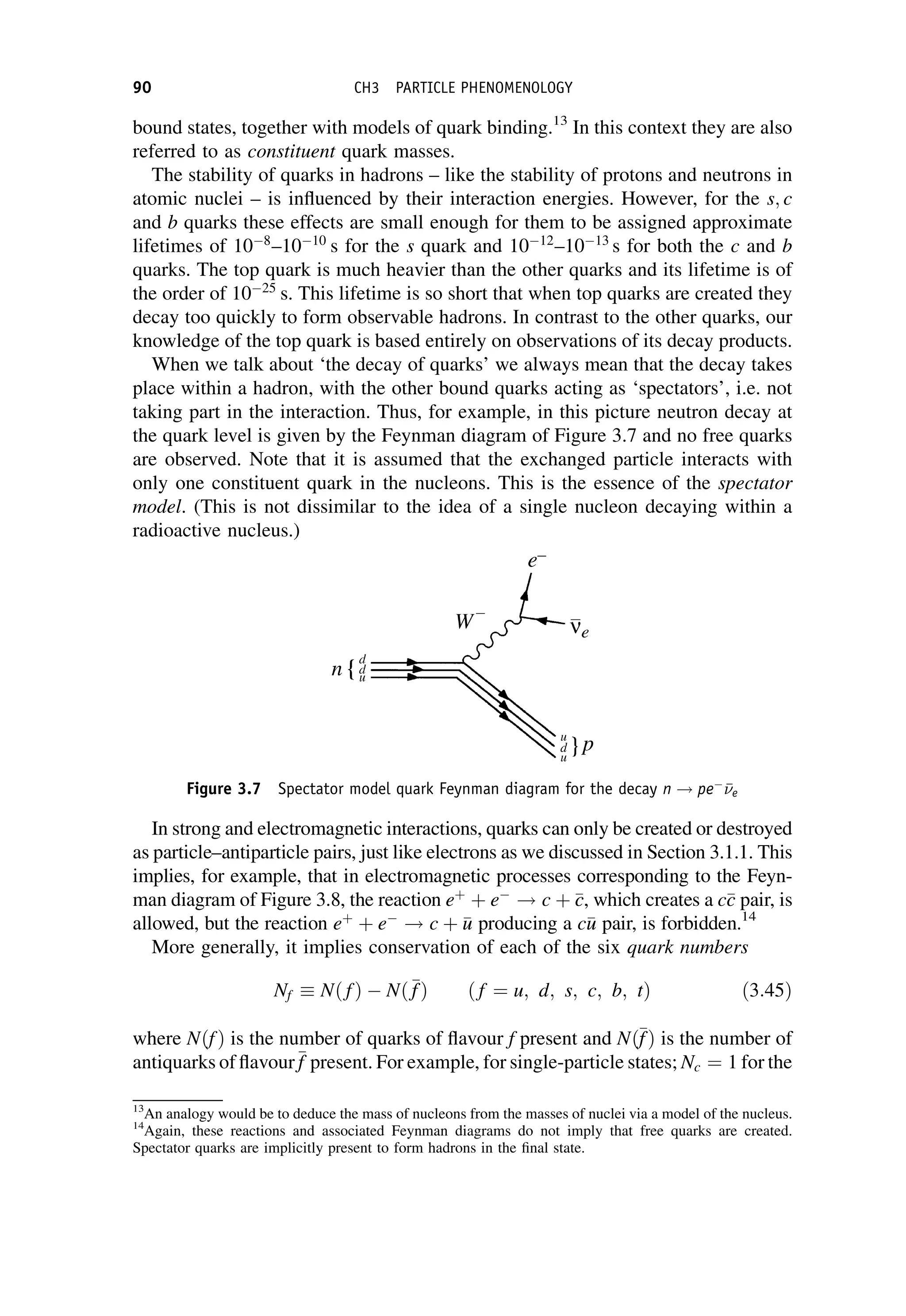 bound states, together with models of quark binding.13
In this context they are also
referred to as constituent quark masses.
The stability of quarks in hadrons – like the stability of protons and neutrons in
atomic nuclei – is influenced by their interaction energies. However, for the s; c
and b quarks these effects are small enough for them to be assigned approximate
lifetimes of 108
–1010
s for the s quark and 1012
–1013
s for both the c and b
quarks. The top quark is much heavier than the other quarks and its lifetime is of
the order of 1025
s. This lifetime is so short that when top quarks are created they
decay too quickly to form observable hadrons. In contrast to the other quarks, our
knowledge of the top quark is based entirely on observations of its decay products.
When we talk about ‘the decay of quarks’ we always mean that the decay takes
place within a hadron, with the other bound quarks acting as ‘spectators’, i.e. not
taking part in the interaction. Thus, for example, in this picture neutron decay at
the quark level is given by the Feynman diagram of Figure 3.7 and no free quarks
are observed. Note that it is assumed that the exchanged particle interacts with
only one constituent quark in the nucleons. This is the essence of the spectator
model. (This is not dissimilar to the idea of a single nucleon decaying within a
radioactive nucleus.)
In strong and electromagnetic interactions, quarks can only be created or destroyed
as particle–antiparticle pairs, just like electrons as we discussed in Section 3.1.1. This
implies, for example, that in electromagnetic processes corresponding to the Feyn-
man diagram of Figure 3.8, the reaction eþ
þ e
! c þ 
c
c, which creates a c
c
c pair, is
allowed, but the reaction eþ
þ e
! c þ 
u
u producing a c
u
u pair, is forbidden.14
More generally, it implies conservation of each of the six quark numbers
Nf Nð fÞ  Nð
f
fÞ ð f ¼ u; d; s; c; b; tÞ ð3:45Þ
where NðfÞ is the number of quarks of flavour f present and Nð
f
fÞ is the number of
antiquarks of flavour
f
f present. For example, for single-particle states; Nc ¼ 1 for the
13
An analogy would be to deduce the mass of nucleons from the masses of nuclei via a model of the nucleus.
14
Again, these reactions and associated Feynman diagrams do not imply that free quarks are created.
Spectator quarks are implicitly present to form hadrons in the final state.
Figure 3.7 Spectator model quark Feynman diagram for the decay n ! pe


e
90 CH3 PARTICLE PHENOMENOLOGY
 