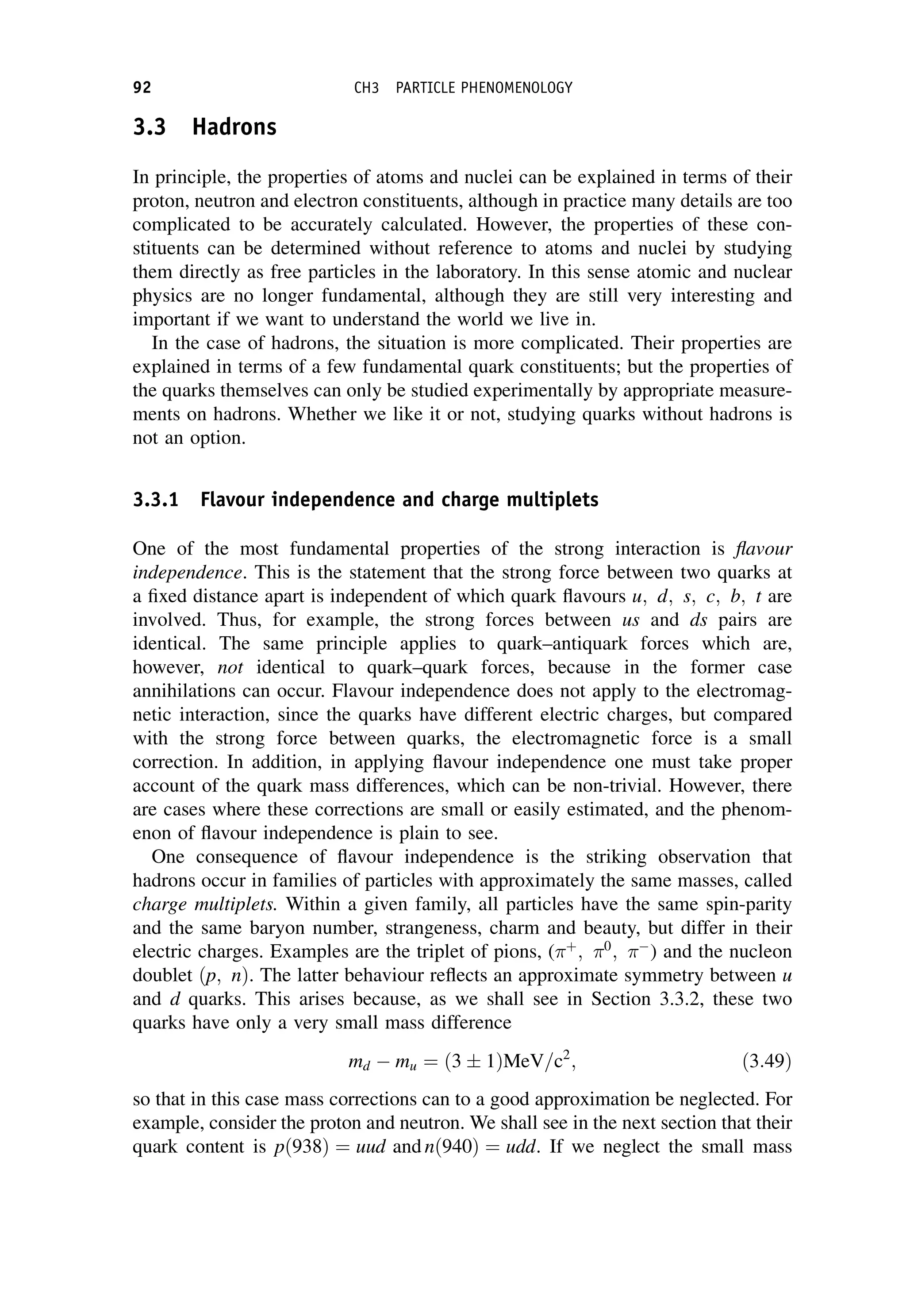 3.3 Hadrons
In principle, the properties of atoms and nuclei can be explained in terms of their
proton, neutron and electron constituents, although in practice many details are too
complicated to be accurately calculated. However, the properties of these con-
stituents can be determined without reference to atoms and nuclei by studying
them directly as free particles in the laboratory. In this sense atomic and nuclear
physics are no longer fundamental, although they are still very interesting and
important if we want to understand the world we live in.
In the case of hadrons, the situation is more complicated. Their properties are
explained in terms of a few fundamental quark constituents; but the properties of
the quarks themselves can only be studied experimentally by appropriate measure-
ments on hadrons. Whether we like it or not, studying quarks without hadrons is
not an option.
3.3.1 Flavour independence and charge multiplets
One of the most fundamental properties of the strong interaction is flavour
independence. This is the statement that the strong force between two quarks at
a fixed distance apart is independent of which quark flavours u; d; s; c; b; t are
involved. Thus, for example, the strong forces between us and ds pairs are
identical. The same principle applies to quark–antiquark forces which are,
however, not identical to quark–quark forces, because in the former case
annihilations can occur. Flavour independence does not apply to the electromag-
netic interaction, since the quarks have different electric charges, but compared
with the strong force between quarks, the electromagnetic force is a small
correction. In addition, in applying flavour independence one must take proper
account of the quark mass differences, which can be non-trivial. However, there
are cases where these corrections are small or easily estimated, and the phenom-
enon of flavour independence is plain to see.
One consequence of flavour independence is the striking observation that
hadrons occur in families of particles with approximately the same masses, called
charge multiplets. Within a given family, all particles have the same spin-parity
and the same baryon number, strangeness, charm and beauty, but differ in their
electric charges. Examples are the triplet of pions, ( þ
; 0
; 
) and the nucleon
doublet ðp; nÞ. The latter behaviour reflects an approximate symmetry between u
and d quarks. This arises because, as we shall see in Section 3.3.2, these two
quarks have only a very small mass difference
md  mu ¼ ð3  1ÞMeV=c2
; ð3:49Þ
so that in this case mass corrections can to a good approximation be neglected. For
example, consider the proton and neutron. We shall see in the next section that their
quark content is pð938Þ ¼ uud and nð940Þ ¼ udd. If we neglect the small mass
92 CH3 PARTICLE PHENOMENOLOGY
 