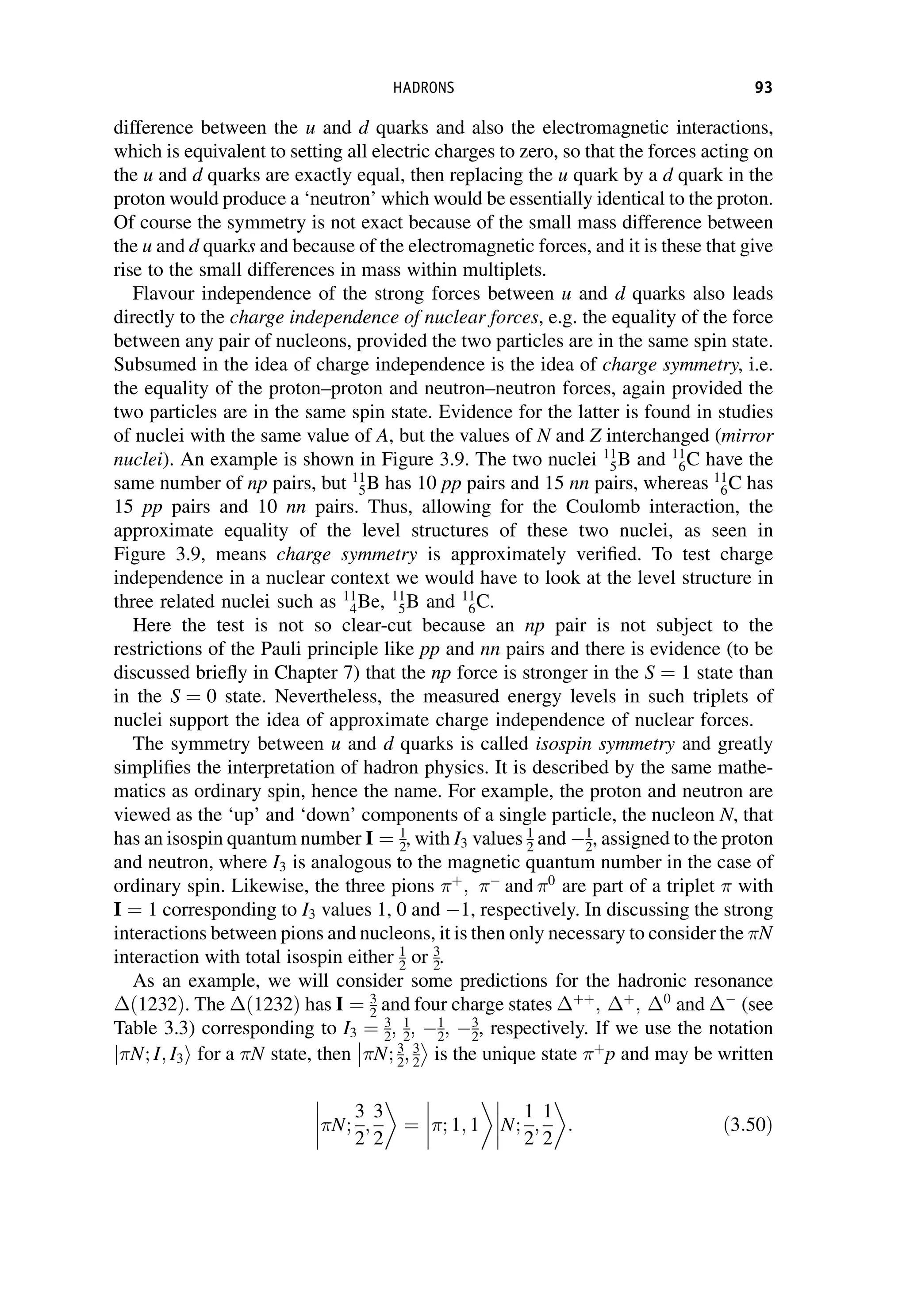 difference between the u and d quarks and also the electromagnetic interactions,
which is equivalent to setting all electric charges to zero, so that the forces acting on
the u and d quarks are exactly equal, then replacing the u quark by a d quark in the
proton would produce a ‘neutron’ which would be essentially identical to the proton.
Of course the symmetry is not exact because of the small mass difference between
the u and d quarks and because of the electromagnetic forces, and it is these that give
rise to the small differences in mass within multiplets.
Flavour independence of the strong forces between u and d quarks also leads
directly to the charge independence of nuclear forces, e.g. the equality of the force
between any pair of nucleons, provided the two particles are in the same spin state.
Subsumed in the idea of charge independence is the idea of charge symmetry, i.e.
the equality of the proton–proton and neutron–neutron forces, again provided the
two particles are in the same spin state. Evidence for the latter is found in studies
of nuclei with the same value of A, but the values of N and Z interchanged (mirror
nuclei). An example is shown in Figure 3.9. The two nuclei 11
5B and 11
6C have the
same number of np pairs, but 11
5B has 10 pp pairs and 15 nn pairs, whereas 11
6C has
15 pp pairs and 10 nn pairs. Thus, allowing for the Coulomb interaction, the
approximate equality of the level structures of these two nuclei, as seen in
Figure 3.9, means charge symmetry is approximately verified. To test charge
independence in a nuclear context we would have to look at the level structure in
three related nuclei such as 11
4Be, 11
5B and 11
6C.
Here the test is not so clear-cut because an np pair is not subject to the
restrictions of the Pauli principle like pp and nn pairs and there is evidence (to be
discussed briefly in Chapter 7) that the np force is stronger in the S ¼ 1 state than
in the S ¼ 0 state. Nevertheless, the measured energy levels in such triplets of
nuclei support the idea of approximate charge independence of nuclear forces.
The symmetry between u and d quarks is called isospin symmetry and greatly
simplifies the interpretation of hadron physics. It is described by the same mathe-
matics as ordinary spin, hence the name. For example, the proton and neutron are
viewed as the ‘up’ and ‘down’ components of a single particle, the nucleon N, that
has an isospin quantum number I ¼ 1
2, with I3 values 1
2 and 1
2, assigned to the proton
and neutron, where I3 is analogous to the magnetic quantum number in the case of
ordinary spin. Likewise, the three pions þ
; 
and 0
are part of a triplet with
I ¼ 1 corresponding to I3 values 1, 0 and 1, respectively. In discussing the strong
interactions between pions and nucleons, it is then only necessary to consider the N
interaction with total isospin either 1
2 or 3
2.
As an example, we will consider some predictions for the hadronic resonance
ð1232Þ. The ð1232Þ has I ¼ 3
2 and four charge states þþ
; þ
; 0
and 
(see
Table 3.3) corresponding to I3 ¼ 3
2; 1
2; 1
2; 3
2, respectively. If we use the notation
N; I; I3
j i for a N state, then N; 3
2; 3
2



is the unique state þ
p and may be written
N;
3
2
;
3
2



 ¼



 ; 1; 1 N;
1
2
;
1
2



 : ð3:50Þ
HADRONS 93
 