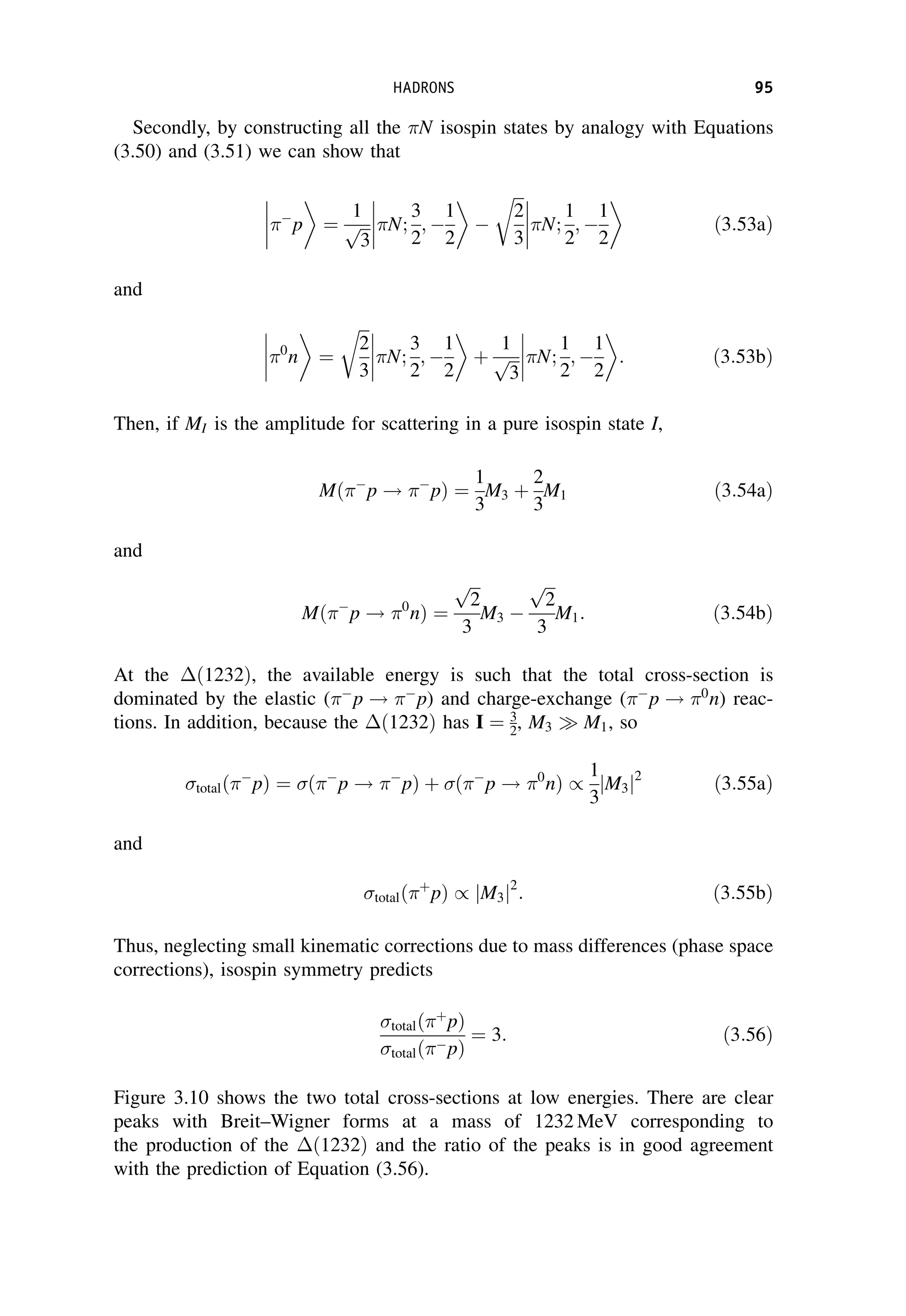 Secondly, by constructing all the N isospin states by analogy with Equations
(3.50) and (3.51) we can show that





p ¼
1
ﬃﬃﬃ
3
p N;
3
2
; 
1
2



 
ﬃﬃﬃ
2
3
r
N;
1
2
; 
1
2



 ð3:53aÞ
and




0
n ¼
ﬃﬃﬃ
2
3
r
N;
3
2
; 
1
2



 þ
1
ﬃﬃﬃ
3
p N;
1
2
; 
1
2



 : ð3:53bÞ
Then, if MI is the amplitude for scattering in a pure isospin state I,
Mð 
p ! 
pÞ ¼
1
3
M3 þ
2
3
M1 ð3:54aÞ
and
Mð 
p ! 0
nÞ ¼
ﬃﬃﬃ
2
p
3
M3 
ﬃﬃﬃ
2
p
3
M1: ð3:54bÞ
At the ð1232Þ, the available energy is such that the total cross-section is
dominated by the elastic ( 
p ! 
p) and charge-exchange ( 
p ! 0
n) reac-
tions. In addition, because the ð1232Þ has I ¼ 3
2, M3  M1, so
totalð 
pÞ ¼ ð 
p ! 
pÞ þ ð 
p ! 0
nÞ /
1
3
M3
j j2
ð3:55aÞ
and
totalð þ
pÞ / M3
j j2
: ð3:55bÞ
Thus, neglecting small kinematic corrections due to mass differences (phase space
corrections), isospin symmetry predicts
totalð þ
pÞ
totalð pÞ
¼ 3: ð3:56Þ
Figure 3.10 shows the two total cross-sections at low energies. There are clear
peaks with Breit–Wigner forms at a mass of 1232 MeV corresponding to
the production of the ð1232Þ and the ratio of the peaks is in good agreement
with the prediction of Equation (3.56).
HADRONS 95
 