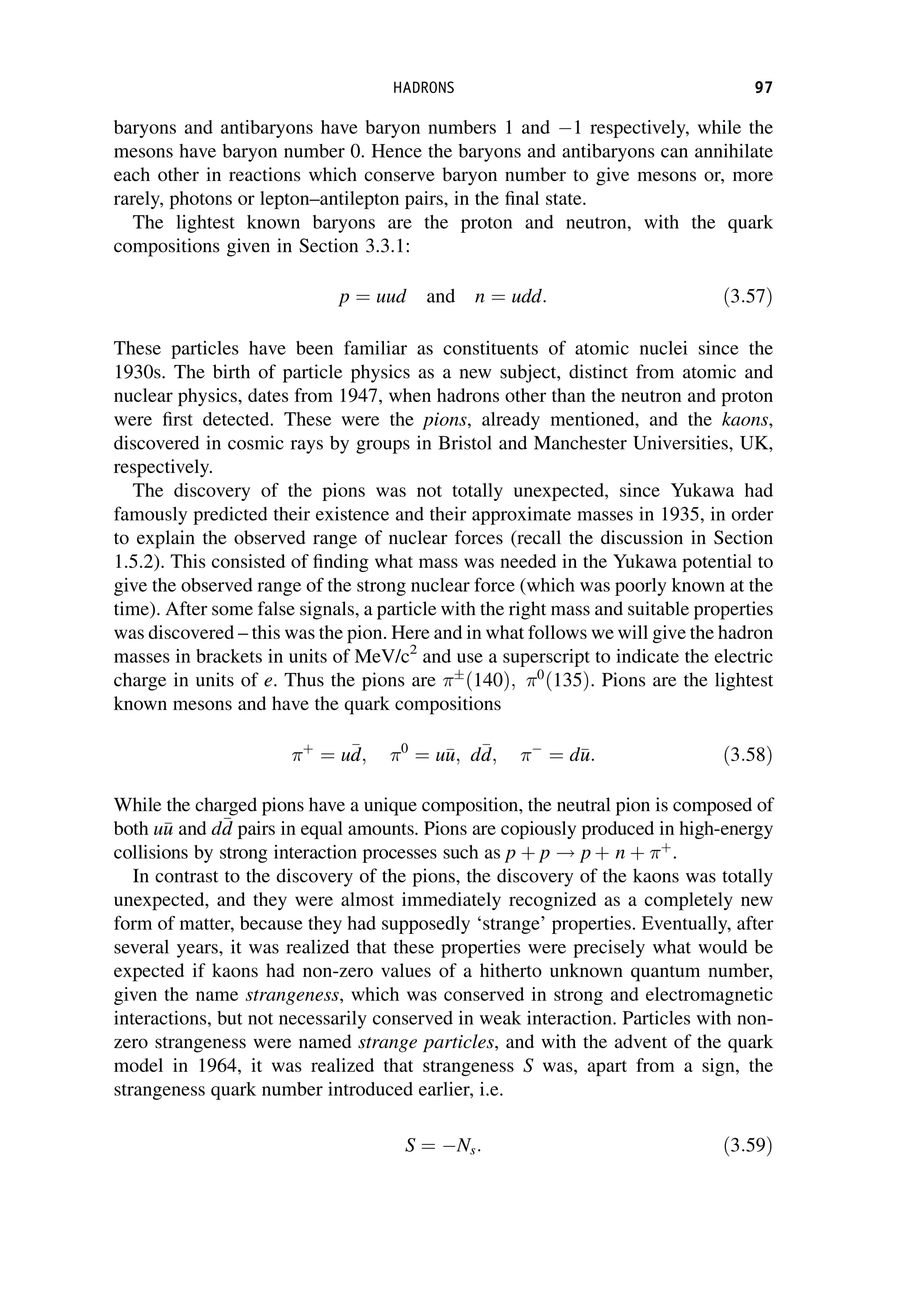 baryons and antibaryons have baryon numbers 1 and 1 respectively, while the
mesons have baryon number 0. Hence the baryons and antibaryons can annihilate
each other in reactions which conserve baryon number to give mesons or, more
rarely, photons or lepton–antilepton pairs, in the final state.
The lightest known baryons are the proton and neutron, with the quark
compositions given in Section 3.3.1:
p ¼ uud and n ¼ udd: ð3:57Þ
These particles have been familiar as constituents of atomic nuclei since the
1930s. The birth of particle physics as a new subject, distinct from atomic and
nuclear physics, dates from 1947, when hadrons other than the neutron and proton
were first detected. These were the pions, already mentioned, and the kaons,
discovered in cosmic rays by groups in Bristol and Manchester Universities, UK,
respectively.
The discovery of the pions was not totally unexpected, since Yukawa had
famously predicted their existence and their approximate masses in 1935, in order
to explain the observed range of nuclear forces (recall the discussion in Section
1.5.2). This consisted of finding what mass was needed in the Yukawa potential to
give the observed range of the strong nuclear force (which was poorly known at the
time). After some false signals, a particle with the right mass and suitable properties
was discovered – this was the pion. Here and in what follows we will give the hadron
masses in brackets in units of MeV/c2
and use a superscript to indicate the electric
charge in units of e. Thus the pions are 
ð140Þ; 0
ð135Þ. Pions are the lightest
known mesons and have the quark compositions
þ
¼ u
d
d; 0
¼ u
u
u; d
d
d; 
¼ d
u
u: ð3:58Þ
While the charged pions have a unique composition, the neutral pion is composed of
both u
u
u and d
d
d pairs in equal amounts. Pions are copiously produced in high-energy
collisions by strong interaction processes such as p þ p ! p þ n þ þ
.
In contrast to the discovery of the pions, the discovery of the kaons was totally
unexpected, and they were almost immediately recognized as a completely new
form of matter, because they had supposedly ‘strange’ properties. Eventually, after
several years, it was realized that these properties were precisely what would be
expected if kaons had non-zero values of a hitherto unknown quantum number,
given the name strangeness, which was conserved in strong and electromagnetic
interactions, but not necessarily conserved in weak interaction. Particles with non-
zero strangeness were named strange particles, and with the advent of the quark
model in 1964, it was realized that strangeness S was, apart from a sign, the
strangeness quark number introduced earlier, i.e.
S ¼ Ns: ð3:59Þ
HADRONS 97
 