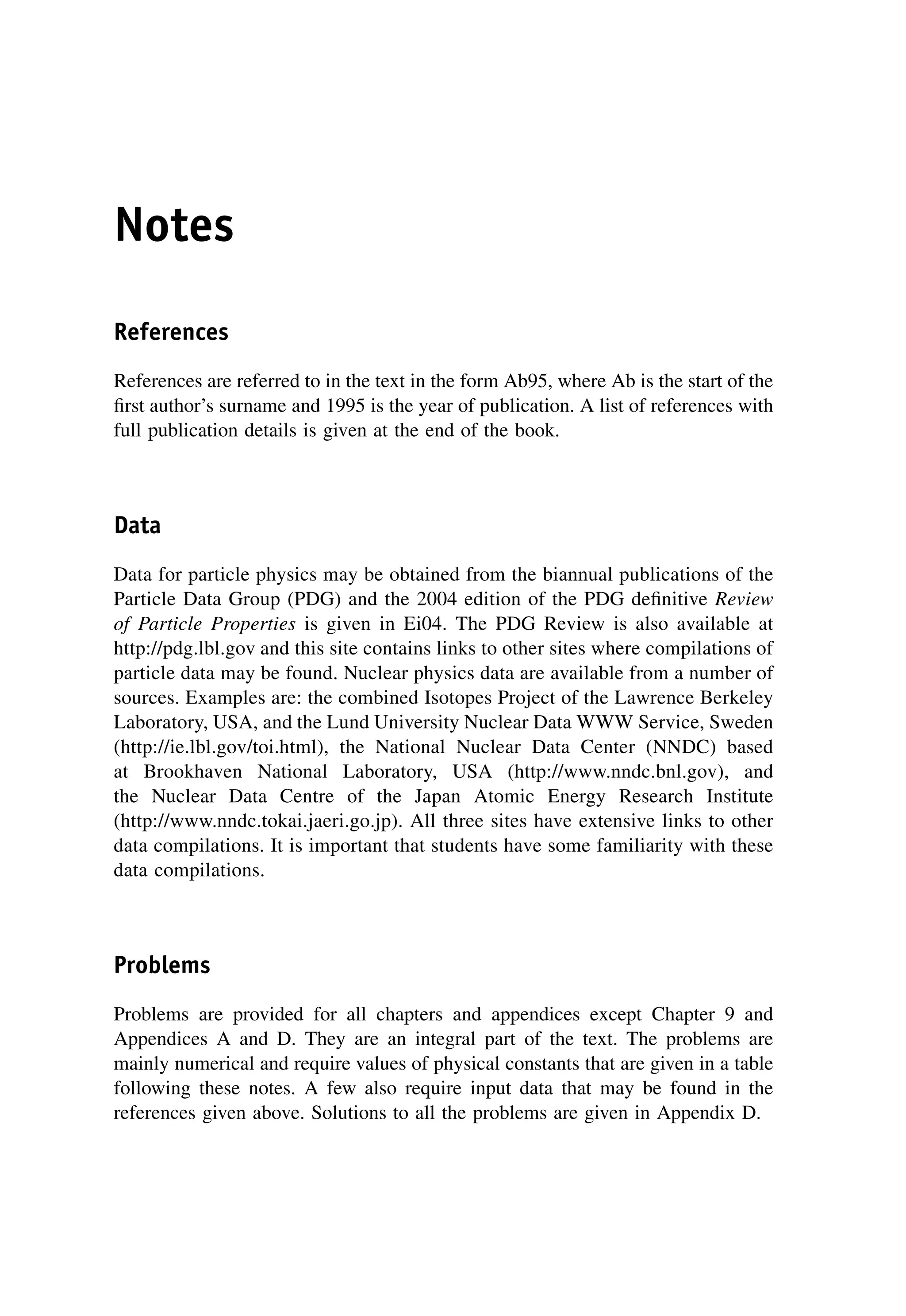 Notes
References
References are referred to in the text in the form Ab95, where Ab is the start of the
first author’s surname and 1995 is the year of publication. A list of references with
full publication details is given at the end of the book.
Data
Data for particle physics may be obtained from the biannual publications of the
Particle Data Group (PDG) and the 2004 edition of the PDG definitive Review
of Particle Properties is given in Ei04. The PDG Review is also available at
http://pdg.lbl.gov and this site contains links to other sites where compilations of
particle data may be found. Nuclear physics data are available from a number of
sources. Examples are: the combined Isotopes Project of the Lawrence Berkeley
Laboratory, USA, and the Lund University Nuclear Data WWW Service, Sweden
(http://ie.lbl.gov/toi.html), the National Nuclear Data Center (NNDC) based
at Brookhaven National Laboratory, USA (http://www.nndc.bnl.gov), and
the Nuclear Data Centre of the Japan Atomic Energy Research Institute
(http://www.nndc.tokai.jaeri.go.jp). All three sites have extensive links to other
data compilations. It is important that students have some familiarity with these
data compilations.
Problems
Problems are provided for all chapters and appendices except Chapter 9 and
Appendices A and D. They are an integral part of the text. The problems are
mainly numerical and require values of physical constants that are given in a table
following these notes. A few also require input data that may be found in the
references given above. Solutions to all the problems are given in Appendix D.
 