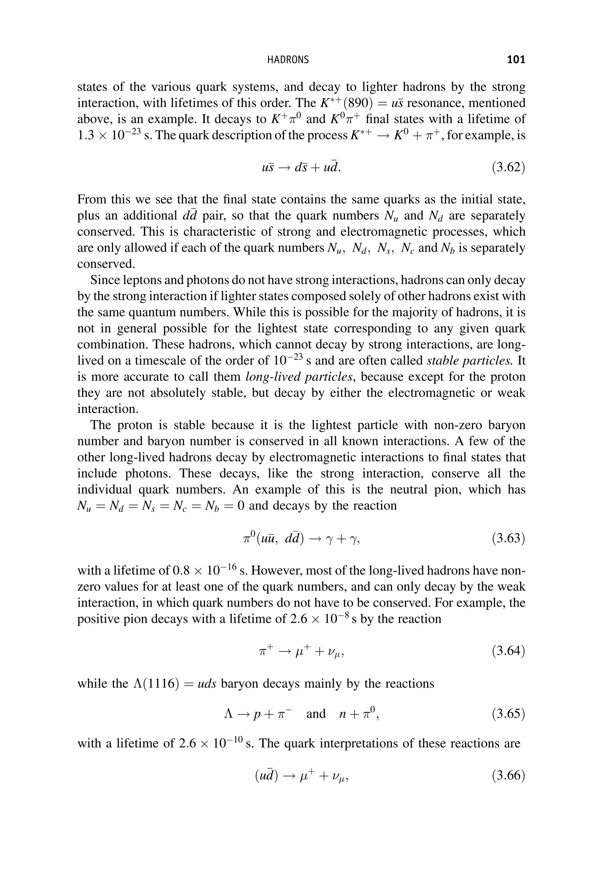 states of the various quark systems, and decay to lighter hadrons by the strong
interaction, with lifetimes of this order. The Kþ
ð890Þ ¼ u
s
s resonance, mentioned
above, is an example. It decays to Kþ 0
and K0 þ
final states with a lifetime of
1:3  1023
s. The quark description of the process Kþ
! K0
þ þ
, for example, is
u
s
s ! d
s
s þ u
d
d: ð3:62Þ
From this we see that the final state contains the same quarks as the initial state,
plus an additional d
d
d pair, so that the quark numbers Nu and Nd are separately
conserved. This is characteristic of strong and electromagnetic processes, which
are only allowed if each of the quark numbers Nu; Nd; Ns; Nc and Nb is separately
conserved.
Since leptons and photons do not have strong interactions, hadrons can only decay
by the strong interaction if lighter states composed solely of other hadrons exist with
the same quantum numbers. While this is possible for the majority of hadrons, it is
not in general possible for the lightest state corresponding to any given quark
combination. These hadrons, which cannot decay by strong interactions, are long-
lived on a timescale of the order of 1023
s and are often called stable particles. It
is more accurate to call them long-lived particles, because except for the proton
they are not absolutely stable, but decay by either the electromagnetic or weak
interaction.
The proton is stable because it is the lightest particle with non-zero baryon
number and baryon number is conserved in all known interactions. A few of the
other long-lived hadrons decay by electromagnetic interactions to final states that
include photons. These decays, like the strong interaction, conserve all the
individual quark numbers. An example of this is the neutral pion, which has
Nu ¼ Nd ¼ Ns ¼ Nc ¼ Nb ¼ 0 and decays by the reaction
0
ðu
u
u; d
d
dÞ ! þ ; ð3:63Þ
with a lifetime of 0:8  1016
s. However, most of the long-lived hadrons have non-
zero values for at least one of the quark numbers, and can only decay by the weak
interaction, in which quark numbers do not have to be conserved. For example, the
positive pion decays with a lifetime of 2:6  108
s by the reaction
þ
! þ
þ ; ð3:64Þ
while the ð1116Þ ¼ uds baryon decays mainly by the reactions
 ! p þ 
and n þ 0
; ð3:65Þ
with a lifetime of 2:6  1010
s. The quark interpretations of these reactions are
ðu
d
dÞ ! þ
þ ; ð3:66Þ
HADRONS 101
 