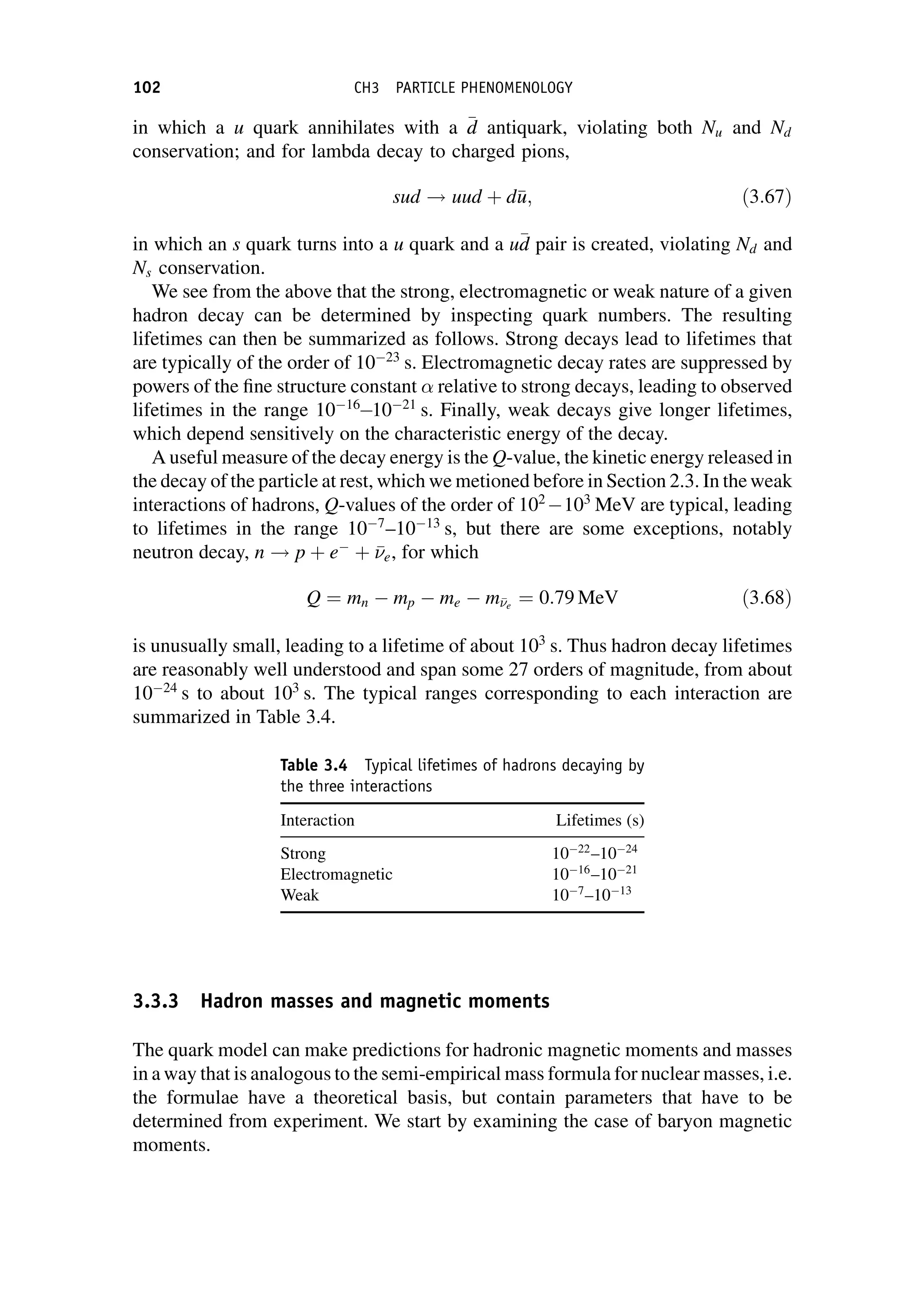 in which a u quark annihilates with a 
d
d antiquark, violating both Nu and Nd
conservation; and for lambda decay to charged pions,
sud ! uud þ d
u
u; ð3:67Þ
in which an s quark turns into a u quark and a u
d
d pair is created, violating Nd and
Ns conservation.
We see from the above that the strong, electromagnetic or weak nature of a given
hadron decay can be determined by inspecting quark numbers. The resulting
lifetimes can then be summarized as follows. Strong decays lead to lifetimes that
are typically of the order of 1023
s. Electromagnetic decay rates are suppressed by
powers of the fine structure constant relative to strong decays, leading to observed
lifetimes in the range 1016
1021
s. Finally, weak decays give longer lifetimes,
which depend sensitively on the characteristic energy of the decay.
A useful measure of the decay energy is the Q-value, the kinetic energy released in
the decay of the particle at rest, which we metioned before in Section 2.3. In theweak
interactions of hadrons, Q-values of the order of 102
103
MeV are typical, leading
to lifetimes in the range 107
–1013
s, but there are some exceptions, notably
neutron decay, n ! p þ e
þ 

e, for which
Q ¼ mn  mp  me  m

e
¼ 0:79 MeV ð3:68Þ
is unusually small, leading to a lifetime of about 103
s. Thus hadron decay lifetimes
are reasonably well understood and span some 27 orders of magnitude, from about
1024
s to about 103
s. The typical ranges corresponding to each interaction are
summarized in Table 3.4.
3.3.3 Hadron masses and magnetic moments
The quark model can make predictions for hadronic magnetic moments and masses
in a way that is analogous to the semi-empirical mass formula for nuclear masses, i.e.
the formulae have a theoretical basis, but contain parameters that have to be
determined from experiment. We start by examining the case of baryon magnetic
moments.
Table 3.4 Typical lifetimes of hadrons decaying by
the three interactions
Interaction Lifetimes (s)
Strong 1022
–1024
Electromagnetic 1016
–1021
Weak 107
–1013
102 CH3 PARTICLE PHENOMENOLOGY
 