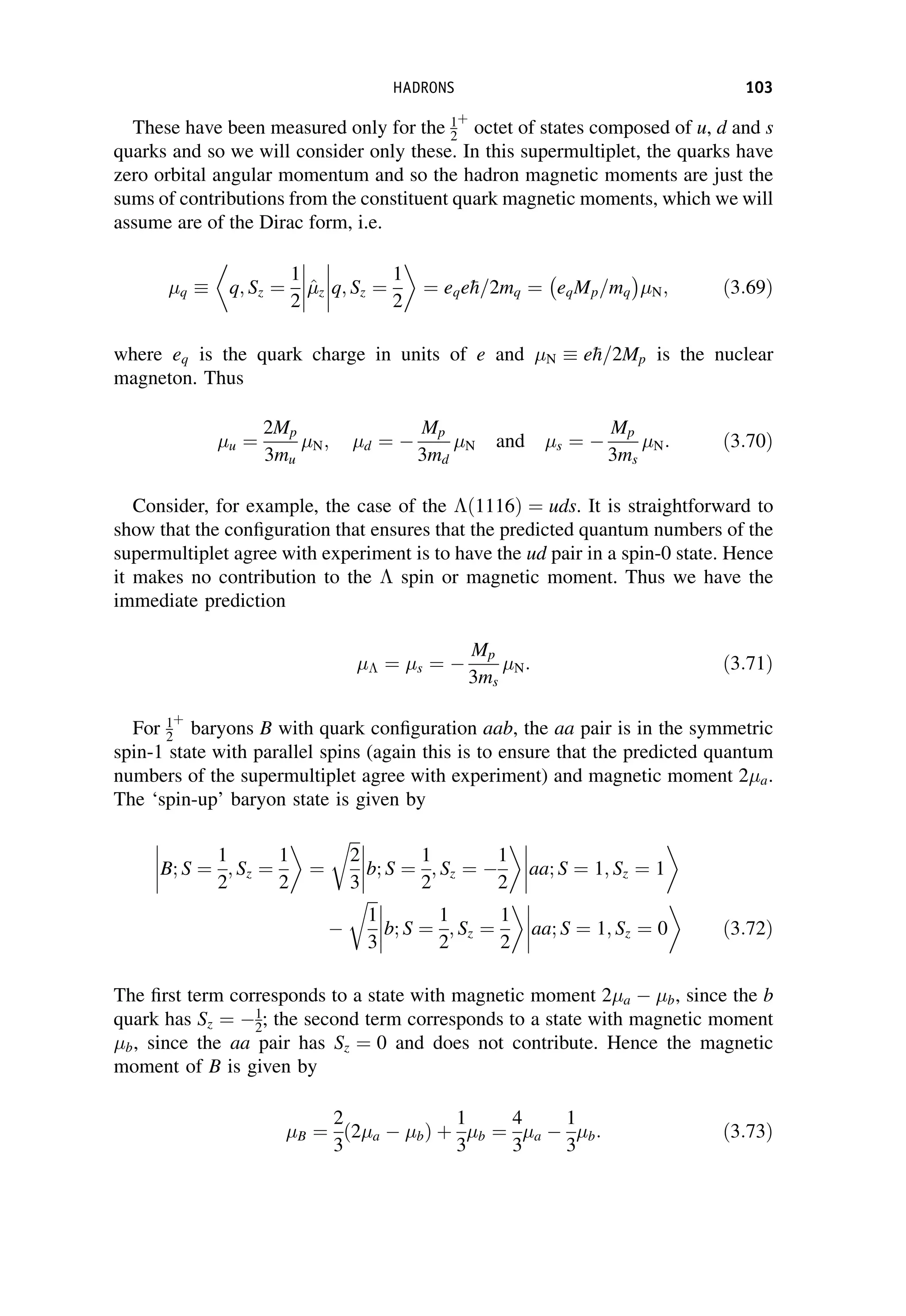 These have been measured only for the 1
2
þ
octet of states composed of u, d and s
quarks and so we will consider only these. In this supermultiplet, the quarks have
zero orbital angular momentum and so the hadron magnetic moments are just the
sums of contributions from the constituent quark magnetic moments, which we will
assume are of the Dirac form, i.e.
q q; Sz ¼
1
2



^

z q; Sz ¼
1
2



 ¼ eqe
h=2mq ¼ eqMp=mq
 
N; ð3:69Þ
where eq is the quark charge in units of e and N e
h=2Mp is the nuclear
magneton. Thus
u ¼
2Mp
3mu
N; d ¼ 
Mp
3md
N and s ¼ 
Mp
3ms
N: ð3:70Þ
Consider, for example, the case of the ð1116Þ ¼ uds. It is straightforward to
show that the configuration that ensures that the predicted quantum numbers of the
supermultiplet agree with experiment is to have the ud pair in a spin-0 state. Hence
it makes no contribution to the  spin or magnetic moment. Thus we have the
immediate prediction
 ¼ s ¼ 
Mp
3ms
N: ð3:71Þ
For 1
2
þ
baryons B with quark configuration aab, the aa pair is in the symmetric
spin-1 state with parallel spins (again this is to ensure that the predicted quantum
numbers of the supermultiplet agree with experiment) and magnetic moment 2a.
The ‘spin-up’ baryon state is given by
B; S ¼
1
2
; Sz ¼
1
2



 ¼
ﬃﬃﬃ
2
3
r
b; S ¼
1
2
; Sz ¼ 
1
2







aa; S ¼ 1; Sz ¼ 1

ﬃﬃﬃ
1
3
r
b; S ¼
1
2
; Sz ¼
1
2







aa; S ¼ 1; Sz ¼ 0 ð3:72Þ
The first term corresponds to a state with magnetic moment 2a  b, since the b
quark has Sz ¼ 1
2; the second term corresponds to a state with magnetic moment
b, since the aa pair has Sz ¼ 0 and does not contribute. Hence the magnetic
moment of B is given by
B ¼
2
3
ð2a  bÞ þ
1
3
b ¼
4
3
a 
1
3
b: ð3:73Þ
HADRONS 103
 