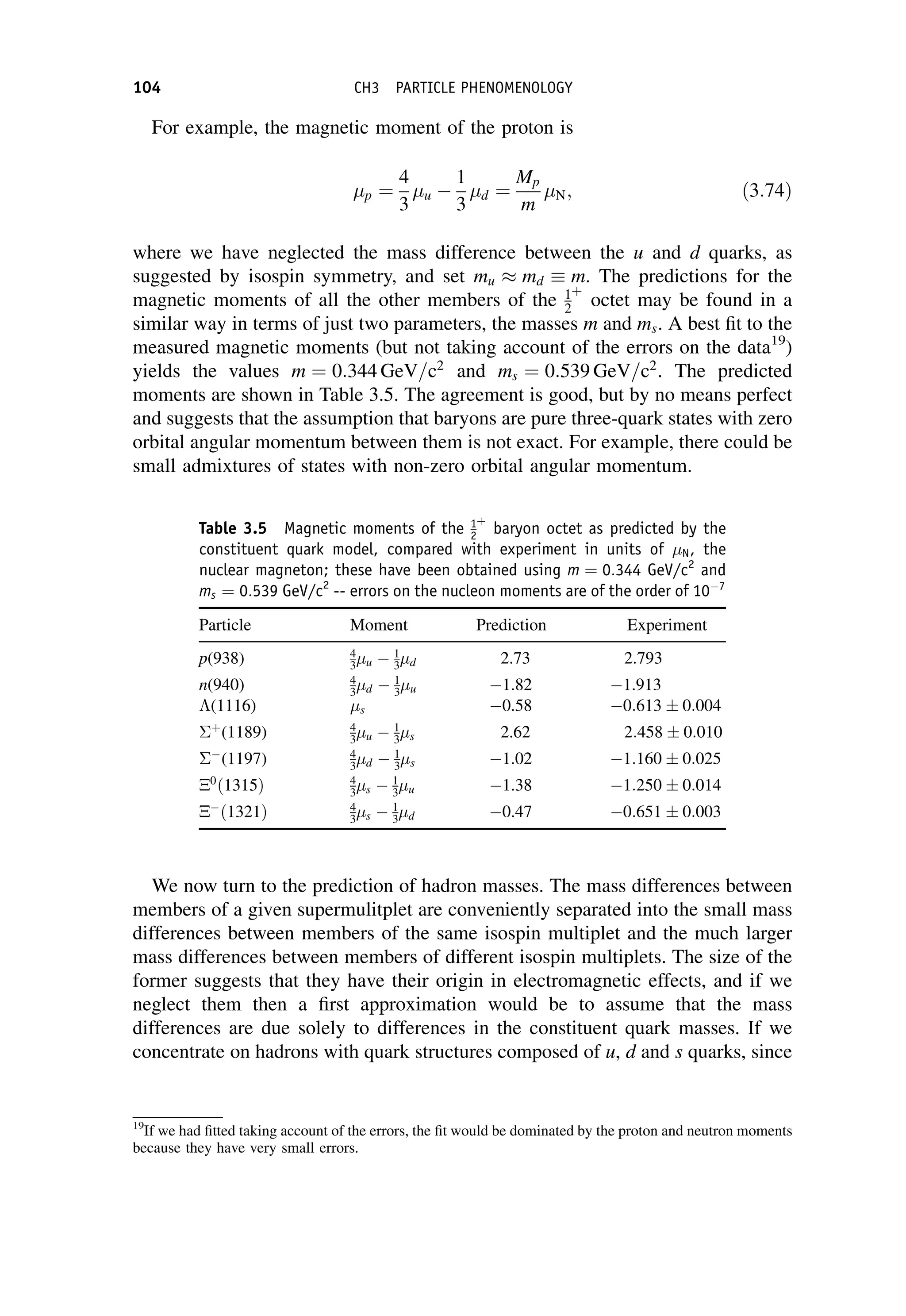 For example, the magnetic moment of the proton is
p ¼
4
3
u 
1
3
d ¼
Mp
m
N; ð3:74Þ
where we have neglected the mass difference between the u and d quarks, as
suggested by isospin symmetry, and set mu  md m. The predictions for the
magnetic moments of all the other members of the 1
2
þ
octet may be found in a
similar way in terms of just two parameters, the masses m and ms. A best fit to the
measured magnetic moments (but not taking account of the errors on the data19
)
yields the values m ¼ 0:344 GeV=c2
and ms ¼ 0:539 GeV=c2
. The predicted
moments are shown in Table 3.5. The agreement is good, but by no means perfect
and suggests that the assumption that baryons are pure three-quark states with zero
orbital angular momentum between them is not exact. For example, there could be
small admixtures of states with non-zero orbital angular momentum.
We now turn to the prediction of hadron masses. The mass differences between
members of a given supermulitplet are conveniently separated into the small mass
differences between members of the same isospin multiplet and the much larger
mass differences between members of different isospin multiplets. The size of the
former suggests that they have their origin in electromagnetic effects, and if we
neglect them then a first approximation would be to assume that the mass
differences are due solely to differences in the constituent quark masses. If we
concentrate on hadrons with quark structures composed of u, d and s quarks, since
19
If we had fitted taking account of the errors, the fit would be dominated by the proton and neutron moments
because they have very small errors.
Table 3.5 Magnetic moments of the 1
2
þ
baryon octet as predicted by the
constituent quark model, compared with experiment in units of N, the
nuclear magneton; these have been obtained using m ¼ 0:344 GeV/c2
and
ms ¼ 0:539 GeV/c2
-- errors on the nucleon moments are of the order of 107
Particle Moment Prediction Experiment
p(938) 4
3u  1
3d 2.73 2.793
n(940) 4
3d  1
3u 1.82 1.913
(1116) s 0.58 0:613  0:004
þ
(1189) 4
3u  1
3s 2.62 2:458  0:010

(1197) 4
3d  1
3s 1.02 1:160  0:025
0
ð1315Þ 4
3s  1
3u 1.38 1:250  0:014

ð1321Þ 4
3s  1
3d 0.47 0:651  0:003
104 CH3 PARTICLE PHENOMENOLOGY
 