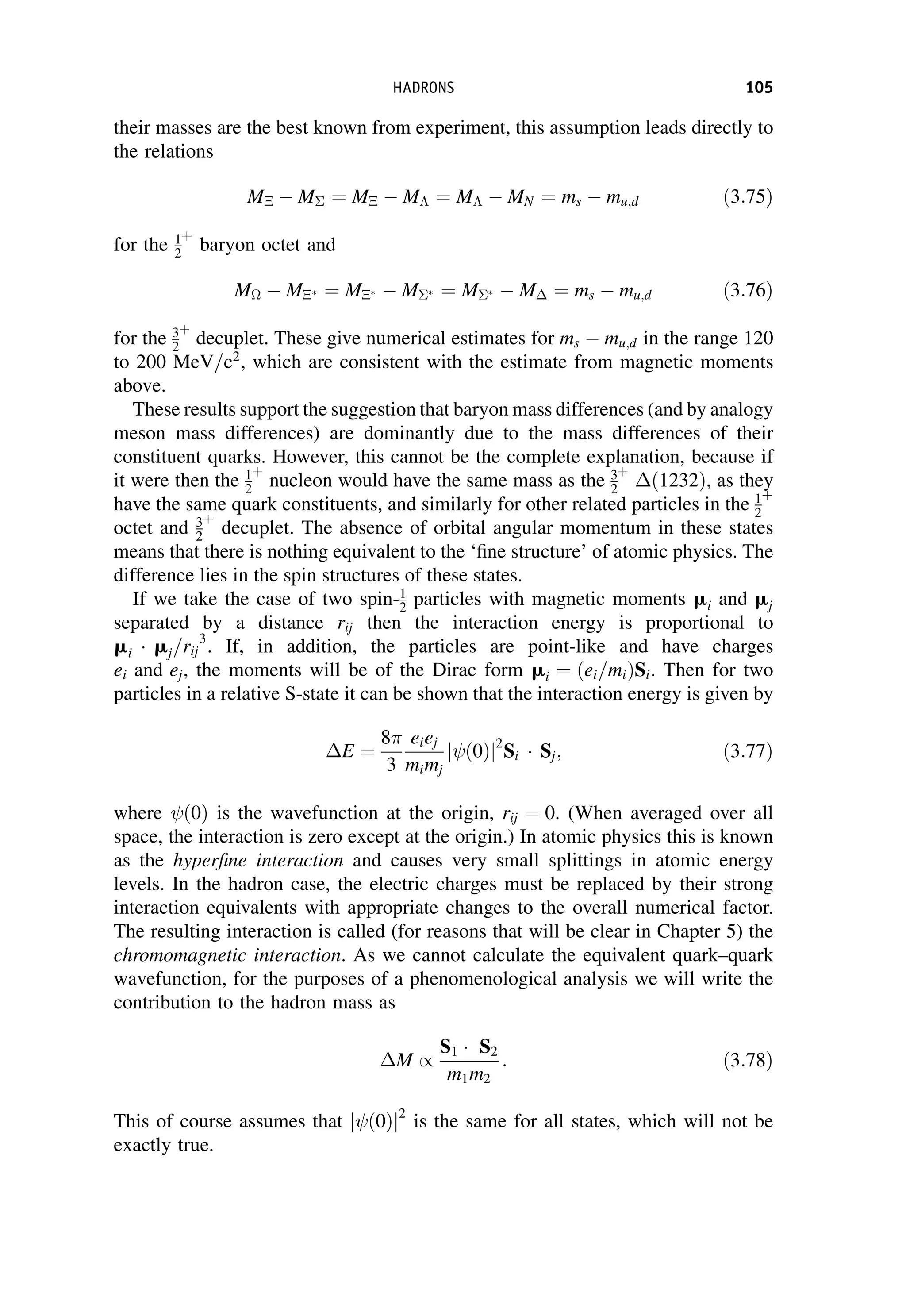 their masses are the best known from experiment, this assumption leads directly to
the relations
M  M ¼ M  M ¼ M  MN ¼ ms  mu;d ð3:75Þ
for the 1
2
þ
baryon octet and
M  M ¼ M  M  ¼ M   M ¼ ms  mu;d ð3:76Þ
for the 3
2
þ
decuplet. These give numerical estimates for ms  mu;d in the range 120
to 200 MeV=c2
, which are consistent with the estimate from magnetic moments
above.
These results support the suggestion that baryon mass differences (and by analogy
meson mass differences) are dominantly due to the mass differences of their
constituent quarks. However, this cannot be the complete explanation, because if
it were then the 1
2
þ
nucleon would have the same mass as the 3
2
þ
ð1232Þ, as they
have the same quark constituents, and similarly for other related particles in the 1
2
þ
octet and 3
2
þ
decuplet. The absence of orbital angular momentum in these states
means that there is nothing equivalent to the ‘fine structure’ of atomic physics. The
difference lies in the spin structures of these states.
If we take the case of two spin-1
2 particles with magnetic moments mi and mj
separated by a distance rij then the interaction energy is proportional to
mi  mj=rij
3
. If, in addition, the particles are point-like and have charges
ei and ej, the moments will be of the Dirac form mi ¼ ei=mi
ð ÞSi. Then for two
particles in a relative S-state it can be shown that the interaction energy is given by
E ¼
8
3
eiej
mimj
ð0Þ
j j2
Si  Sj; ð3:77Þ
where ð0Þ is the wavefunction at the origin, rij ¼ 0. (When averaged over all
space, the interaction is zero except at the origin.) In atomic physics this is known
as the hyperfine interaction and causes very small splittings in atomic energy
levels. In the hadron case, the electric charges must be replaced by their strong
interaction equivalents with appropriate changes to the overall numerical factor.
The resulting interaction is called (for reasons that will be clear in Chapter 5) the
chromomagnetic interaction. As we cannot calculate the equivalent quark–quark
wavefunction, for the purposes of a phenomenological analysis we will write the
contribution to the hadron mass as
M /
S1  S2
m1m2
: ð3:78Þ
This of course assumes that ð0Þ
j j2
is the same for all states, which will not be
exactly true.
HADRONS 105
 