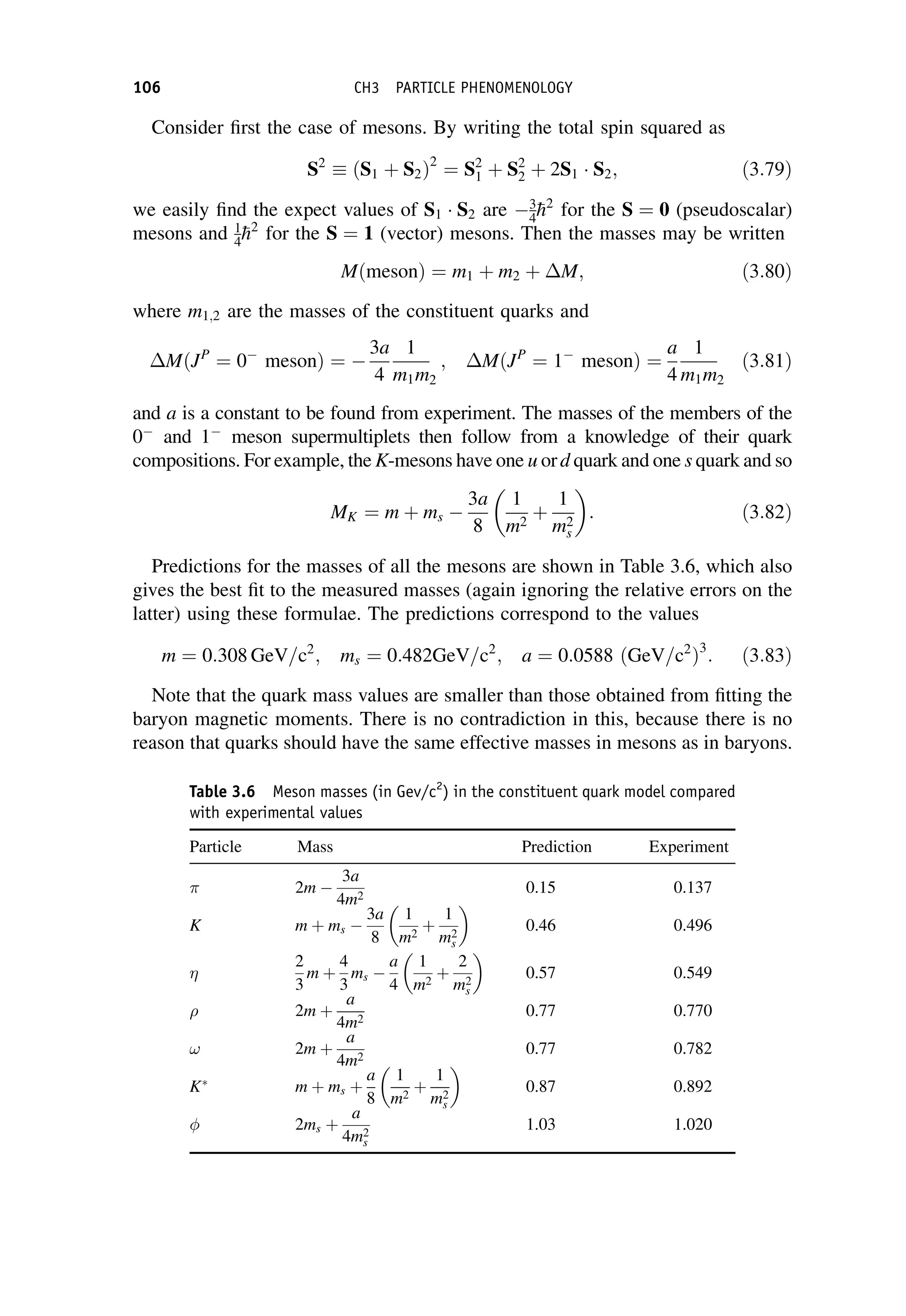 Consider first the case of mesons. By writing the total spin squared as
S2
ðS1 þ S2Þ2
¼ S2
1 þ S2
2 þ 2S1  S2; ð3:79Þ
we easily find the expect values of S1  S2 are 3
4
h2
for the S ¼ 0 (pseudoscalar)
mesons and 1
4
h2
for the S ¼ 1 (vector) mesons. Then the masses may be written
MðmesonÞ ¼ m1 þ m2 þ M; ð3:80Þ
where m1;2 are the masses of the constituent quarks and
MðJP
¼ 0
mesonÞ ¼ 
3a
4
1
m1m2
; MðJP
¼ 1
mesonÞ ¼
a
4
1
m1m2
ð3:81Þ
and a is a constant to be found from experiment. The masses of the members of the
0
and 1
meson supermultiplets then follow from a knowledge of their quark
compositions. For example, the K-mesons have one u ord quark and one s quark and so
MK ¼ m þ ms 
3a
8
1
m2
þ
1
m2
s
 
: ð3:82Þ
Predictions for the masses of all the mesons are shown in Table 3.6, which also
gives the best fit to the measured masses (again ignoring the relative errors on the
latter) using these formulae. The predictions correspond to the values
m ¼ 0:308 GeV=c2
; ms ¼ 0:482GeV=c2
; a ¼ 0:0588 ðGeV=c2
Þ3
: ð3:83Þ
Note that the quark mass values are smaller than those obtained from fitting the
baryon magnetic moments. There is no contradiction in this, because there is no
reason that quarks should have the same effective masses in mesons as in baryons.
Table 3.6 Meson masses (in Gev/c2
) in the constituent quark model compared
with experimental values
Particle Mass Prediction Experiment
2m 
3a
4m2
0.15 0.137
K m þ ms 
3a
8
1
m2
þ
1
m2
s
 
0.46 0.496

2
3
m þ
4
3
ms 
a
4
1
m2
þ
2
m2
s
 
0.57 0.549
 2m þ
a
4m2
0.77 0.770
! 2m þ
a
4m2
0.77 0.782
K
m þ ms þ
a
8
1
m2
þ
1
m2
s
 
0.87 0.892
 2ms þ
a
4m2
s
1.03 1.020
106 CH3 PARTICLE PHENOMENOLOGY
 