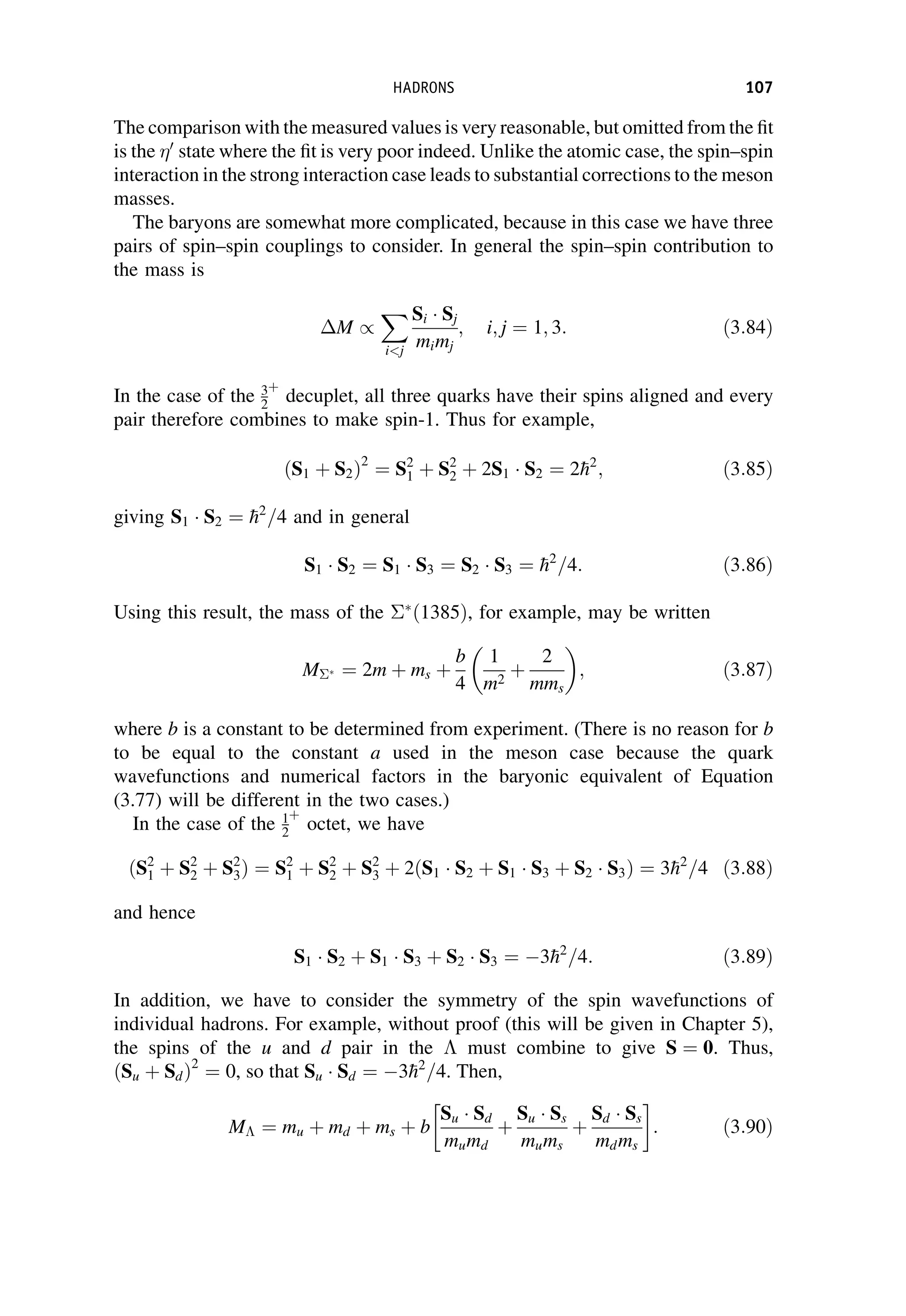 The comparison with the measured values is very reasonable, but omitted from the fit
is the 0
state where the fit is very poor indeed. Unlike the atomic case, the spin–spin
interaction in the strong interaction case leads to substantial corrections to the meson
masses.
The baryons are somewhat more complicated, because in this case we have three
pairs of spin–spin couplings to consider. In general the spin–spin contribution to
the mass is
M /
X
ij
Si  Sj
mimj
; i; j ¼ 1; 3: ð3:84Þ
In the case of the 3
2
þ
decuplet, all three quarks have their spins aligned and every
pair therefore combines to make spin-1. Thus for example,
ðS1 þ S2Þ2
¼ S2
1 þ S2
2 þ 2S1  S2 ¼ 2
h2
; ð3:85Þ
giving S1  S2 ¼ 
h2
=4 and in general
S1  S2 ¼ S1  S3 ¼ S2  S3 ¼ 
h2
=4: ð3:86Þ
Using this result, the mass of the 
ð1385Þ, for example, may be written
M  ¼ 2m þ ms þ
b
4
1
m2
þ
2
mms
 
; ð3:87Þ
where b is a constant to be determined from experiment. (There is no reason for b
to be equal to the constant a used in the meson case because the quark
wavefunctions and numerical factors in the baryonic equivalent of Equation
(3.77) will be different in the two cases.)
In the case of the 1
2
þ
octet, we have
ðS2
1 þ S2
2 þ S2
3Þ ¼ S2
1 þ S2
2 þ S2
3 þ 2ðS1  S2 þ S1  S3 þ S2  S3Þ ¼ 3
h2
=4 ð3:88Þ
and hence
S1  S2 þ S1  S3 þ S2  S3 ¼ 3
h2
=4: ð3:89Þ
In addition, we have to consider the symmetry of the spin wavefunctions of
individual hadrons. For example, without proof (this will be given in Chapter 5),
the spins of the u and d pair in the  must combine to give S ¼ 0. Thus,
ðSu þ SdÞ2
¼ 0, so that Su  Sd ¼ 3
h2
=4. Then,
M ¼ mu þ md þ ms þ b
Su  Sd
mumd
þ
Su  Ss
mums
þ
Sd  Ss
mdms
 
: ð3:90Þ
HADRONS 107
 