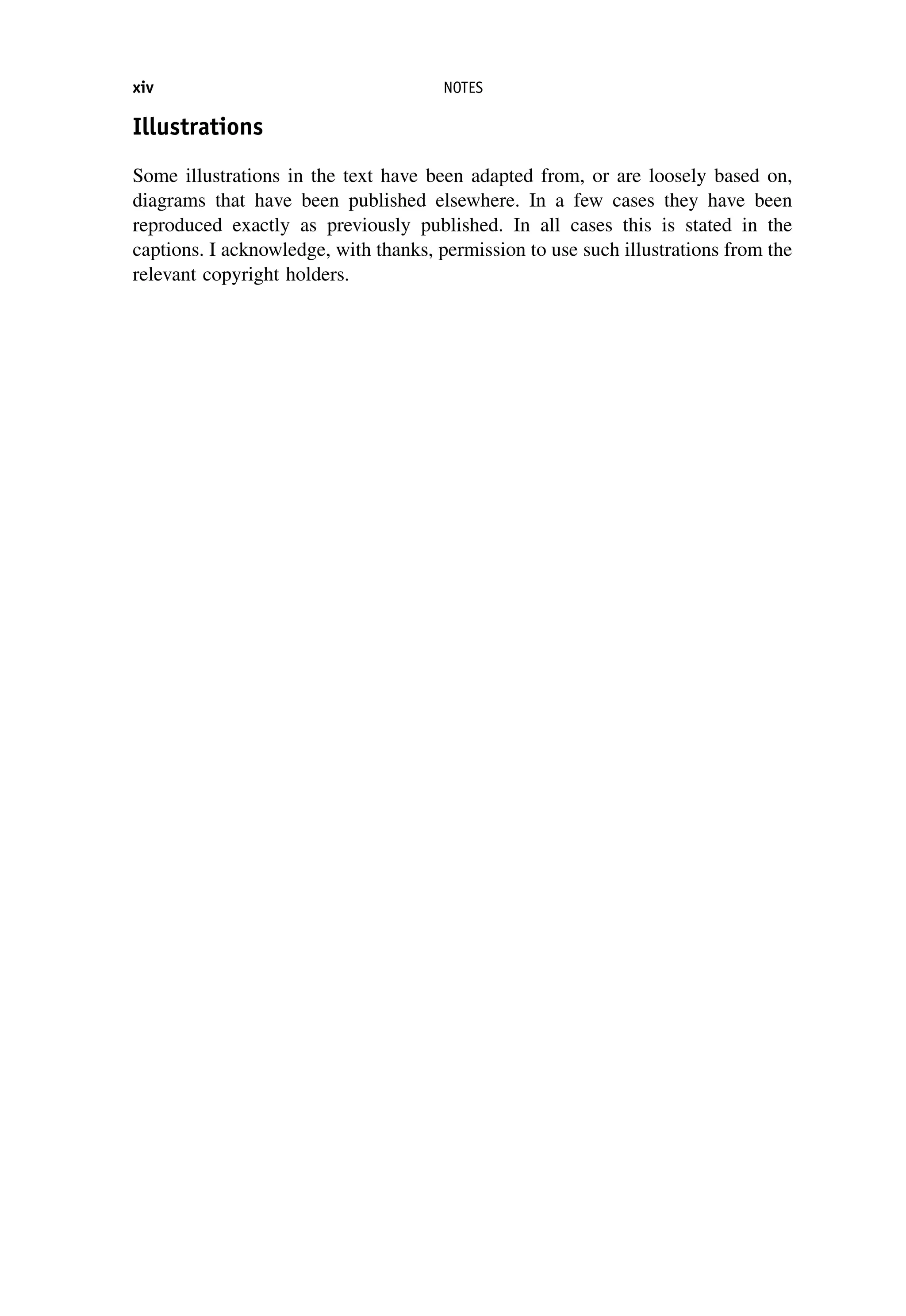 Illustrations
Some illustrations in the text have been adapted from, or are loosely based on,
diagrams that have been published elsewhere. In a few cases they have been
reproduced exactly as previously published. In all cases this is stated in the
captions. I acknowledge, with thanks, permission to use such illustrations from the
relevant copyright holders.
xiv NOTES
 