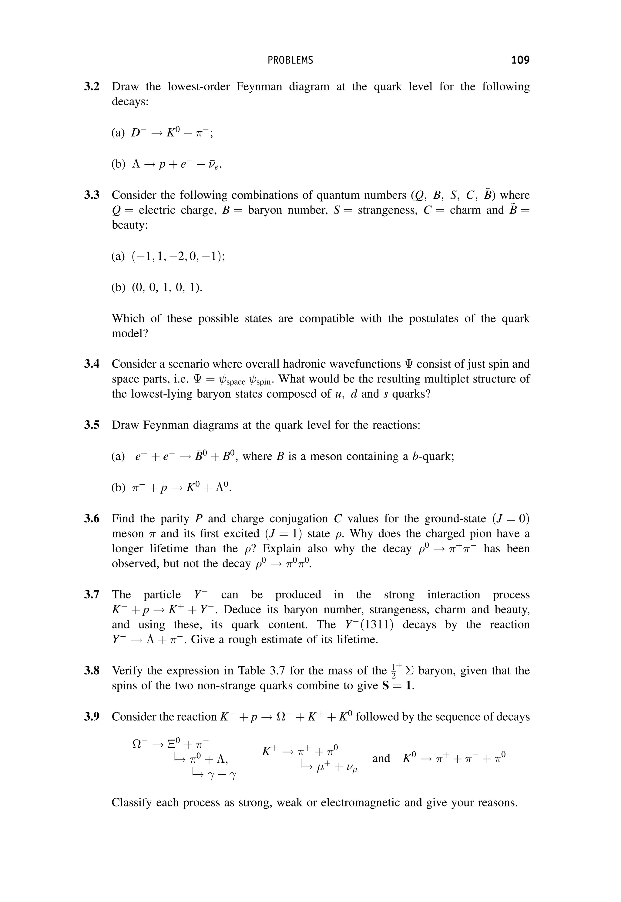 3.2 Draw the lowest-order Feynman diagram at the quark level for the following
decays:
(a) D
! K0
þ 
;
(b)  ! p þ e
þ 

e.
3.3 Consider the following combinations of quantum numbers (Q; B; S; C; ~
B
B) where
Q ¼ electric charge, B ¼ baryon number, S ¼ strangeness, C ¼ charm and ~
B
B ¼
beauty:
(a) ð1; 1; 2; 0; 1Þ;
(b) (0, 0, 1, 0, 1).
Which of these possible states are compatible with the postulates of the quark
model?
3.4 Consider a scenario where overall hadronic wavefunctions consist of just spin and
space parts, i.e. ¼ space spin. What would be the resulting multiplet structure of
the lowest-lying baryon states composed of u; d and s quarks?
3.5 Draw Feynman diagrams at the quark level for the reactions:
(a) eþ
þ e
! 
B
B0
þ B0
, where B is a meson containing a b-quark;
(b) 
þ p ! K0
þ 0
.
3.6 Find the parity P and charge conjugation C values for the ground-state ðJ ¼ 0Þ
meson and its first excited ðJ ¼ 1Þ state . Why does the charged pion have a
longer lifetime than the ? Explain also why the decay 0
! þ 
has been
observed, but not the decay 0
! 0 0
.
3.7 The particle Y
can be produced in the strong interaction process
K
þ p ! Kþ
þ Y
. Deduce its baryon number, strangeness, charm and beauty,
and using these, its quark content. The Y
ð1311Þ decays by the reaction
Y
!  þ 
. Give a rough estimate of its lifetime.
3.8 Verify the expression in Table 3.7 for the mass of the 1
2
þ
baryon, given that the
spins of the two non-strange quarks combine to give S ¼ 1.
3.9 Consider the reaction K
þ p ! 
þ Kþ
þ K0
followed by the sequence of decays

! 0
þ 
j
! 0
þ ;
j
! þ
Kþ
! þ
þ 0
j
! þ
þ 
and K0
! þ
þ 
þ 0
Classify each process as strong, weak or electromagnetic and give your reasons.
PROBLEMS 109
 