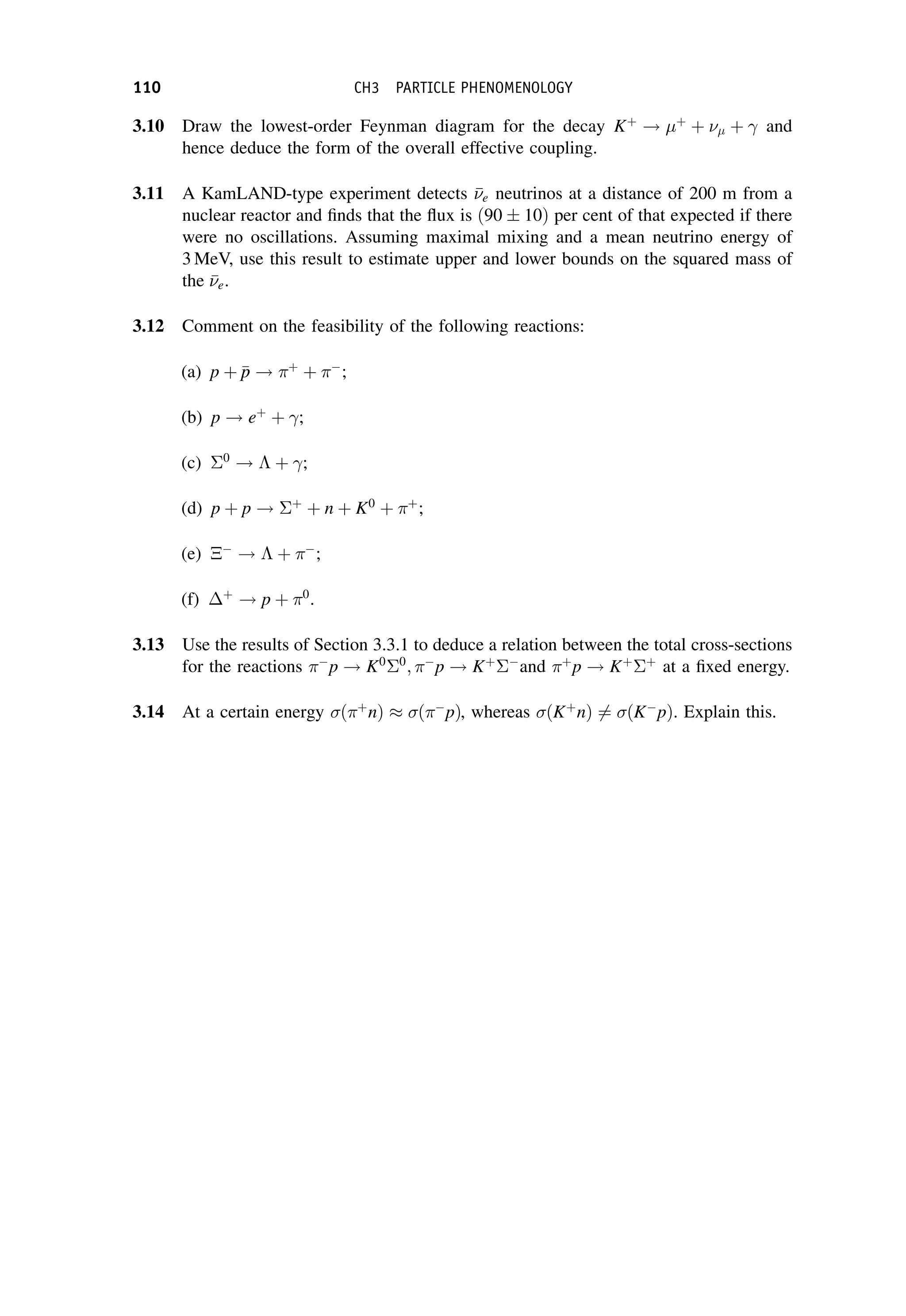 3.10 Draw the lowest-order Feynman diagram for the decay Kþ
! þ
þ  þ and
hence deduce the form of the overall effective coupling.
3.11 A KamLAND-type experiment detects 

e neutrinos at a distance of 200 m from a
nuclear reactor and finds that the flux is ð90  10Þ per cent of that expected if there
were no oscillations. Assuming maximal mixing and a mean neutrino energy of
3 MeV, use this result to estimate upper and lower bounds on the squared mass of
the 

e.
3.12 Comment on the feasibility of the following reactions:
(a) p þ 
p
p ! þ
þ 
;
(b) p ! eþ
þ ;
(c) 0
!  þ ;
(d) p þ p ! þ
þ n þ K0
þ þ
;
(e) 
!  þ 
;
(f) þ
! p þ 0
.
3.13 Use the results of Section 3.3.1 to deduce a relation between the total cross-sections
for the reactions 
p ! K0 0
; 
p ! Kþ 
and þ
p ! Kþ þ
at a fixed energy.
3.14 At a certain energy ð þ
nÞ  ð 
pÞ, whereas ðKþ
nÞ 6¼ ðK
pÞ. Explain this.
110 CH3 PARTICLE PHENOMENOLOGY
 