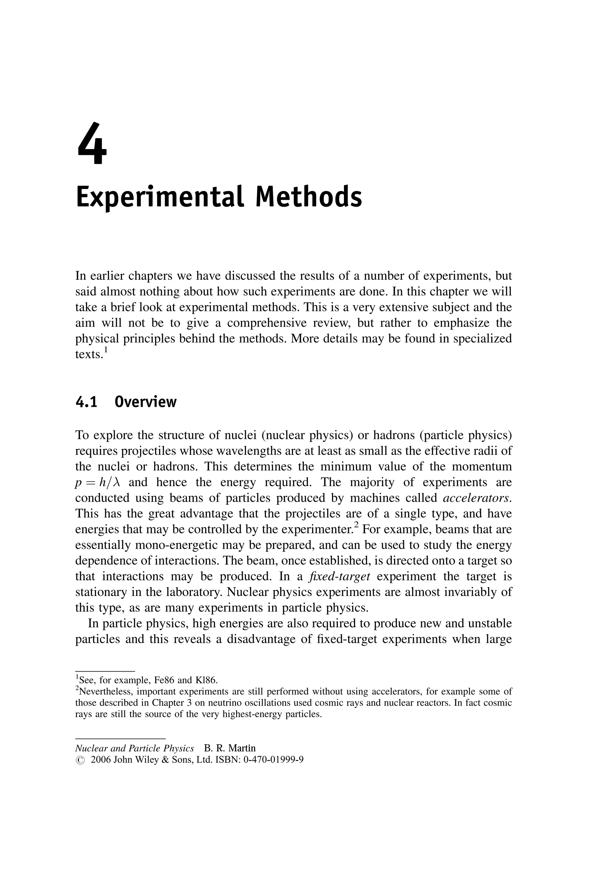 4
Experimental Methods
In earlier chapters we have discussed the results of a number of experiments, but
said almost nothing about how such experiments are done. In this chapter we will
take a brief look at experimental methods. This is a very extensive subject and the
aim will not be to give a comprehensive review, but rather to emphasize the
physical principles behind the methods. More details may be found in specialized
texts.1
4.1 Overview
To explore the structure of nuclei (nuclear physics) or hadrons (particle physics)
requires projectiles whose wavelengths are at least as small as the effective radii of
the nuclei or hadrons. This determines the minimum value of the momentum
p ¼ h= and hence the energy required. The majority of experiments are
conducted using beams of particles produced by machines called accelerators.
This has the great advantage that the projectiles are of a single type, and have
energies that may be controlled by the experimenter.2
For example, beams that are
essentially mono-energetic may be prepared, and can be used to study the energy
dependence of interactions. The beam, once established, is directed onto a target so
that interactions may be produced. In a fixed-target experiment the target is
stationary in the laboratory. Nuclear physics experiments are almost invariably of
this type, as are many experiments in particle physics.
In particle physics, high energies are also required to produce new and unstable
particles and this reveals a disadvantage of fixed-target experiments when large
1
See, for example, Fe86 and Kl86.
2
Nevertheless, important experiments are still performed without using accelerators, for example some of
those described in Chapter 3 on neutrino oscillations used cosmic rays and nuclear reactors. In fact cosmic
rays are still the source of the very highest-energy particles.
Nuclear and Particle Physics B. R. Martin
# 2006 John Wiley  Sons, Ltd. ISBN: 0-470-01999-9
 