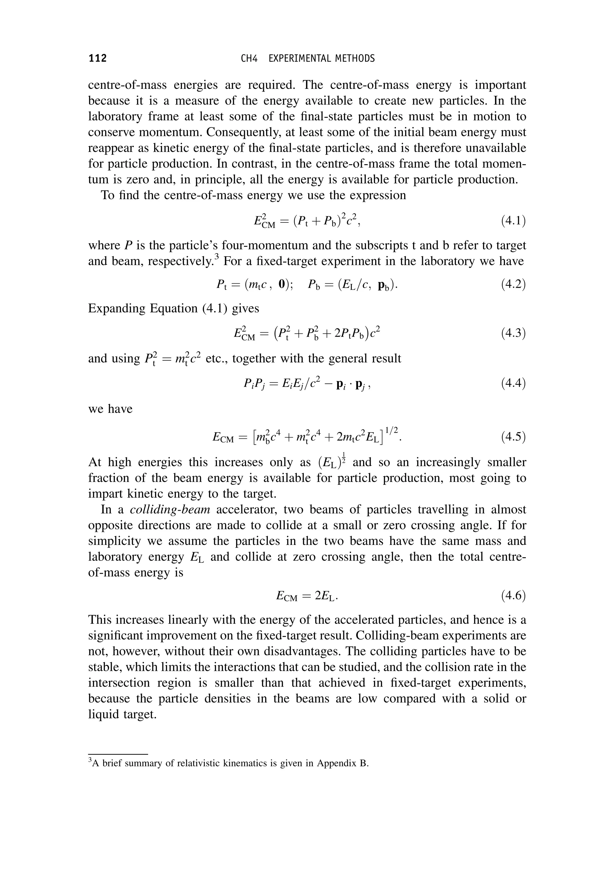 centre-of-mass energies are required. The centre-of-mass energy is important
because it is a measure of the energy available to create new particles. In the
laboratory frame at least some of the final-state particles must be in motion to
conserve momentum. Consequently, at least some of the initial beam energy must
reappear as kinetic energy of the final-state particles, and is therefore unavailable
for particle production. In contrast, in the centre-of-mass frame the total momen-
tum is zero and, in principle, all the energy is available for particle production.
To find the centre-of-mass energy we use the expression
E2
CM ¼ Pt þ Pb
ð Þ2
c2
; ð4:1Þ
where P is the particle’s four-momentum and the subscripts t and b refer to target
and beam, respectively.3
For a fixed-target experiment in the laboratory we have
Pt ¼ mtc ; 0
ð Þ; Pb ¼ EL=c; pb
ð Þ: ð4:2Þ
Expanding Equation (4.1) gives
E2
CM ¼ P2
t þ P2
b þ 2PtPb
 
c2
ð4:3Þ
and using P2
t ¼ m2
t c2
etc., together with the general result
PiPj ¼ EiEj=c2
 pi  pj ; ð4:4Þ
we have
ECM ¼ m2
bc4
þ m2
t c4
þ 2mtc2
EL
 1=2
: ð4:5Þ
At high energies this increases only as ðELÞ
1
2 and so an increasingly smaller
fraction of the beam energy is available for particle production, most going to
impart kinetic energy to the target.
In a colliding-beam accelerator, two beams of particles travelling in almost
opposite directions are made to collide at a small or zero crossing angle. If for
simplicity we assume the particles in the two beams have the same mass and
laboratory energy EL and collide at zero crossing angle, then the total centre-
of-mass energy is
ECM ¼ 2EL: ð4:6Þ
This increases linearly with the energy of the accelerated particles, and hence is a
significant improvement on the fixed-target result. Colliding-beam experiments are
not, however, without their own disadvantages. The colliding particles have to be
stable, which limits the interactions that can be studied, and the collision rate in the
intersection region is smaller than that achieved in fixed-target experiments,
because the particle densities in the beams are low compared with a solid or
liquid target.
3
A brief summary of relativistic kinematics is given in Appendix B.
112 CH4 EXPERIMENTAL METHODS
 