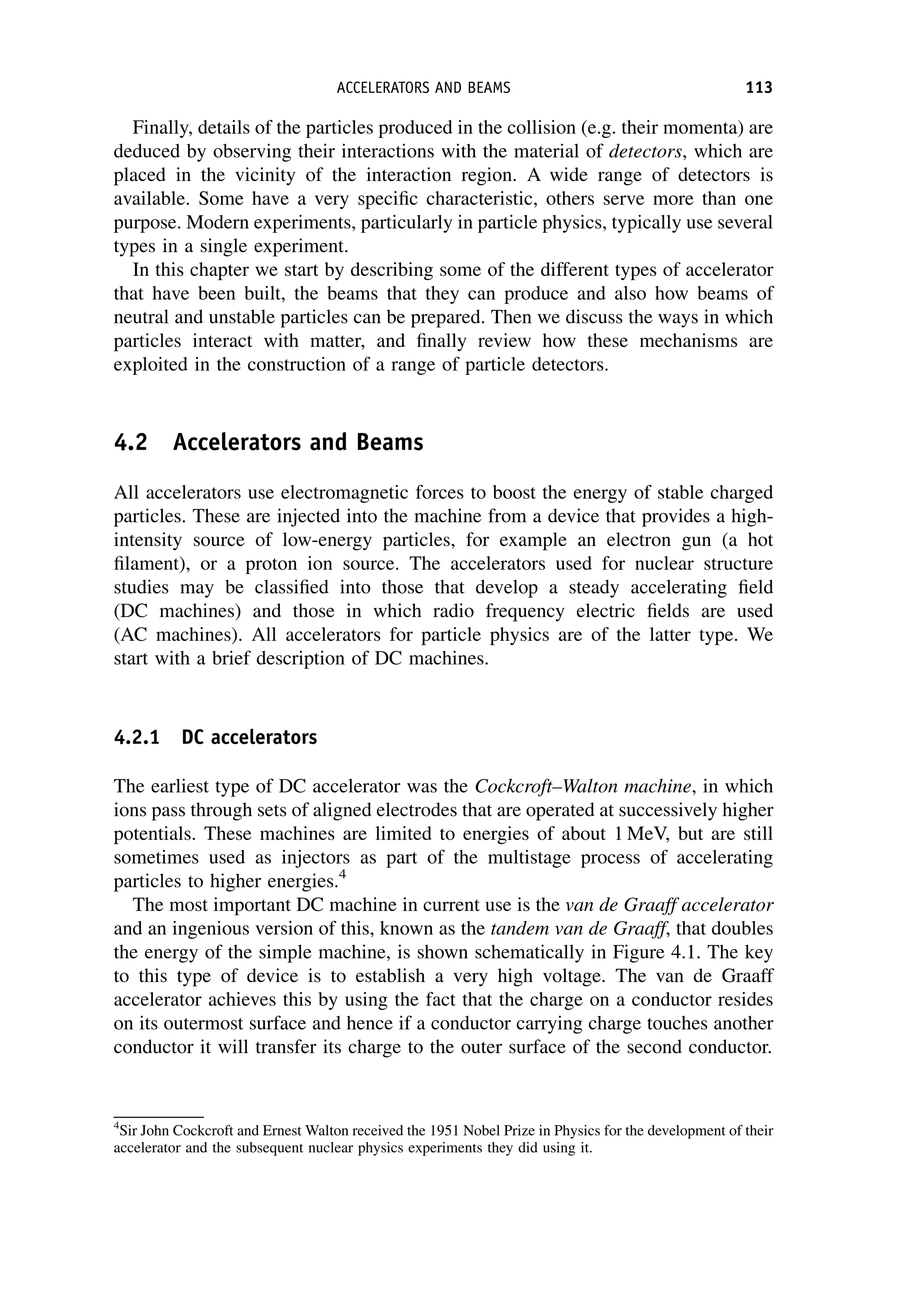 Finally, details of the particles produced in the collision (e.g. their momenta) are
deduced by observing their interactions with the material of detectors, which are
placed in the vicinity of the interaction region. A wide range of detectors is
available. Some have a very specific characteristic, others serve more than one
purpose. Modern experiments, particularly in particle physics, typically use several
types in a single experiment.
In this chapter we start by describing some of the different types of accelerator
that have been built, the beams that they can produce and also how beams of
neutral and unstable particles can be prepared. Then we discuss the ways in which
particles interact with matter, and finally review how these mechanisms are
exploited in the construction of a range of particle detectors.
4.2 Accelerators and Beams
All accelerators use electromagnetic forces to boost the energy of stable charged
particles. These are injected into the machine from a device that provides a high-
intensity source of low-energy particles, for example an electron gun (a hot
filament), or a proton ion source. The accelerators used for nuclear structure
studies may be classified into those that develop a steady accelerating field
(DC machines) and those in which radio frequency electric fields are used
(AC machines). All accelerators for particle physics are of the latter type. We
start with a brief description of DC machines.
4.2.1 DC accelerators
The earliest type of DC accelerator was the Cockcroft–Walton machine, in which
ions pass through sets of aligned electrodes that are operated at successively higher
potentials. These machines are limited to energies of about 1 MeV, but are still
sometimes used as injectors as part of the multistage process of accelerating
particles to higher energies.4
The most important DC machine in current use is the van de Graaff accelerator
and an ingenious version of this, known as the tandem van de Graaff, that doubles
the energy of the simple machine, is shown schematically in Figure 4.1. The key
to this type of device is to establish a very high voltage. The van de Graaff
accelerator achieves this by using the fact that the charge on a conductor resides
on its outermost surface and hence if a conductor carrying charge touches another
conductor it will transfer its charge to the outer surface of the second conductor.
4
Sir John Cockcroft and Ernest Walton received the 1951 Nobel Prize in Physics for the development of their
accelerator and the subsequent nuclear physics experiments they did using it.
ACCELERATORS AND BEAMS 113
 