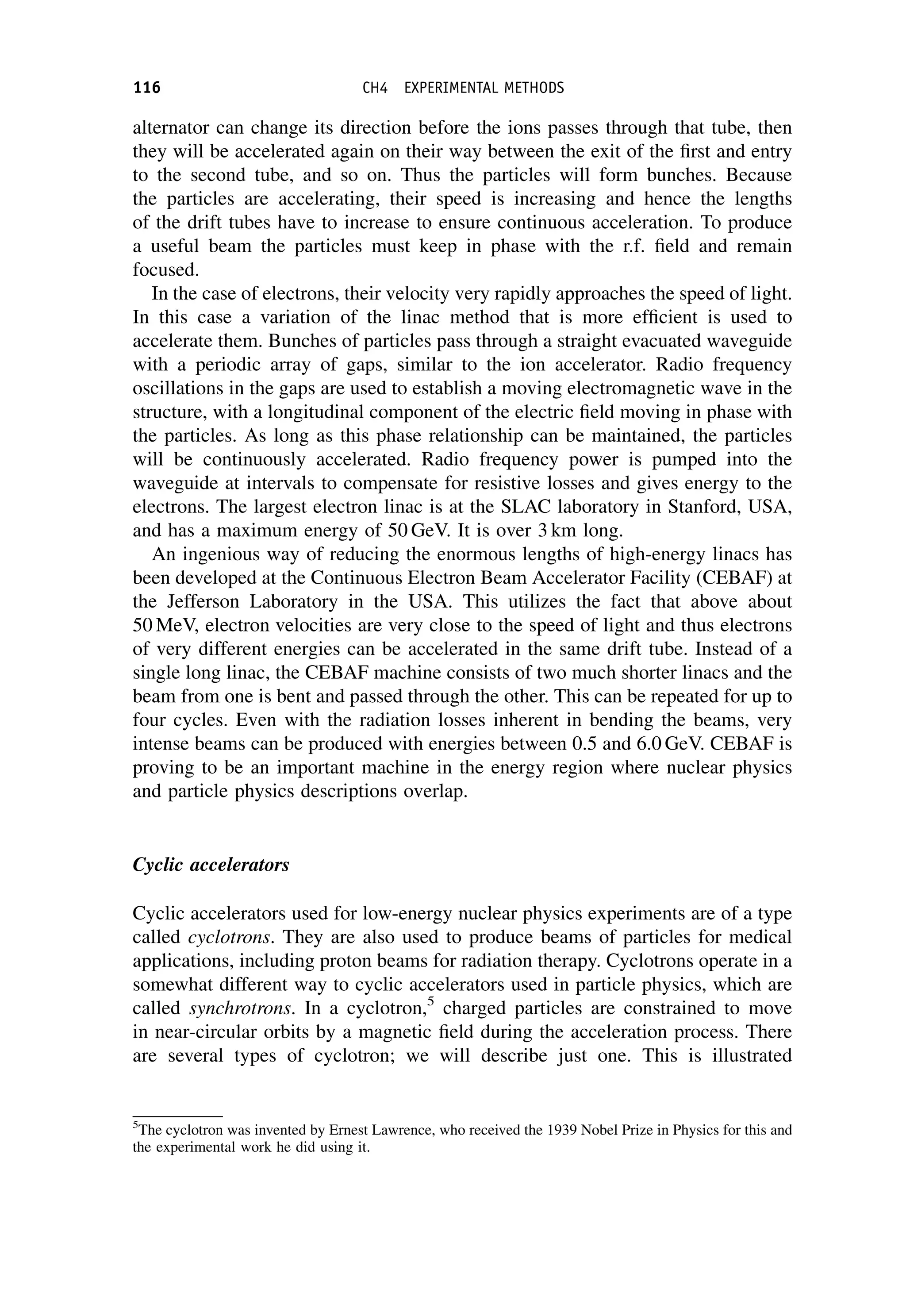 alternator can change its direction before the ions passes through that tube, then
they will be accelerated again on their way between the exit of the first and entry
to the second tube, and so on. Thus the particles will form bunches. Because
the particles are accelerating, their speed is increasing and hence the lengths
of the drift tubes have to increase to ensure continuous acceleration. To produce
a useful beam the particles must keep in phase with the r.f. field and remain
focused.
In the case of electrons, their velocity very rapidly approaches the speed of light.
In this case a variation of the linac method that is more efficient is used to
accelerate them. Bunches of particles pass through a straight evacuated waveguide
with a periodic array of gaps, similar to the ion accelerator. Radio frequency
oscillations in the gaps are used to establish a moving electromagnetic wave in the
structure, with a longitudinal component of the electric field moving in phase with
the particles. As long as this phase relationship can be maintained, the particles
will be continuously accelerated. Radio frequency power is pumped into the
waveguide at intervals to compensate for resistive losses and gives energy to the
electrons. The largest electron linac is at the SLAC laboratory in Stanford, USA,
and has a maximum energy of 50 GeV. It is over 3 km long.
An ingenious way of reducing the enormous lengths of high-energy linacs has
been developed at the Continuous Electron Beam Accelerator Facility (CEBAF) at
the Jefferson Laboratory in the USA. This utilizes the fact that above about
50 MeV, electron velocities are very close to the speed of light and thus electrons
of very different energies can be accelerated in the same drift tube. Instead of a
single long linac, the CEBAF machine consists of two much shorter linacs and the
beam from one is bent and passed through the other. This can be repeated for up to
four cycles. Even with the radiation losses inherent in bending the beams, very
intense beams can be produced with energies between 0.5 and 6.0 GeV. CEBAF is
proving to be an important machine in the energy region where nuclear physics
and particle physics descriptions overlap.
Cyclic accelerators
Cyclic accelerators used for low-energy nuclear physics experiments are of a type
called cyclotrons. They are also used to produce beams of particles for medical
applications, including proton beams for radiation therapy. Cyclotrons operate in a
somewhat different way to cyclic accelerators used in particle physics, which are
called synchrotrons. In a cyclotron,5
charged particles are constrained to move
in near-circular orbits by a magnetic field during the acceleration process. There
are several types of cyclotron; we will describe just one. This is illustrated
5
The cyclotron was invented by Ernest Lawrence, who received the 1939 Nobel Prize in Physics for this and
the experimental work he did using it.
116 CH4 EXPERIMENTAL METHODS
 