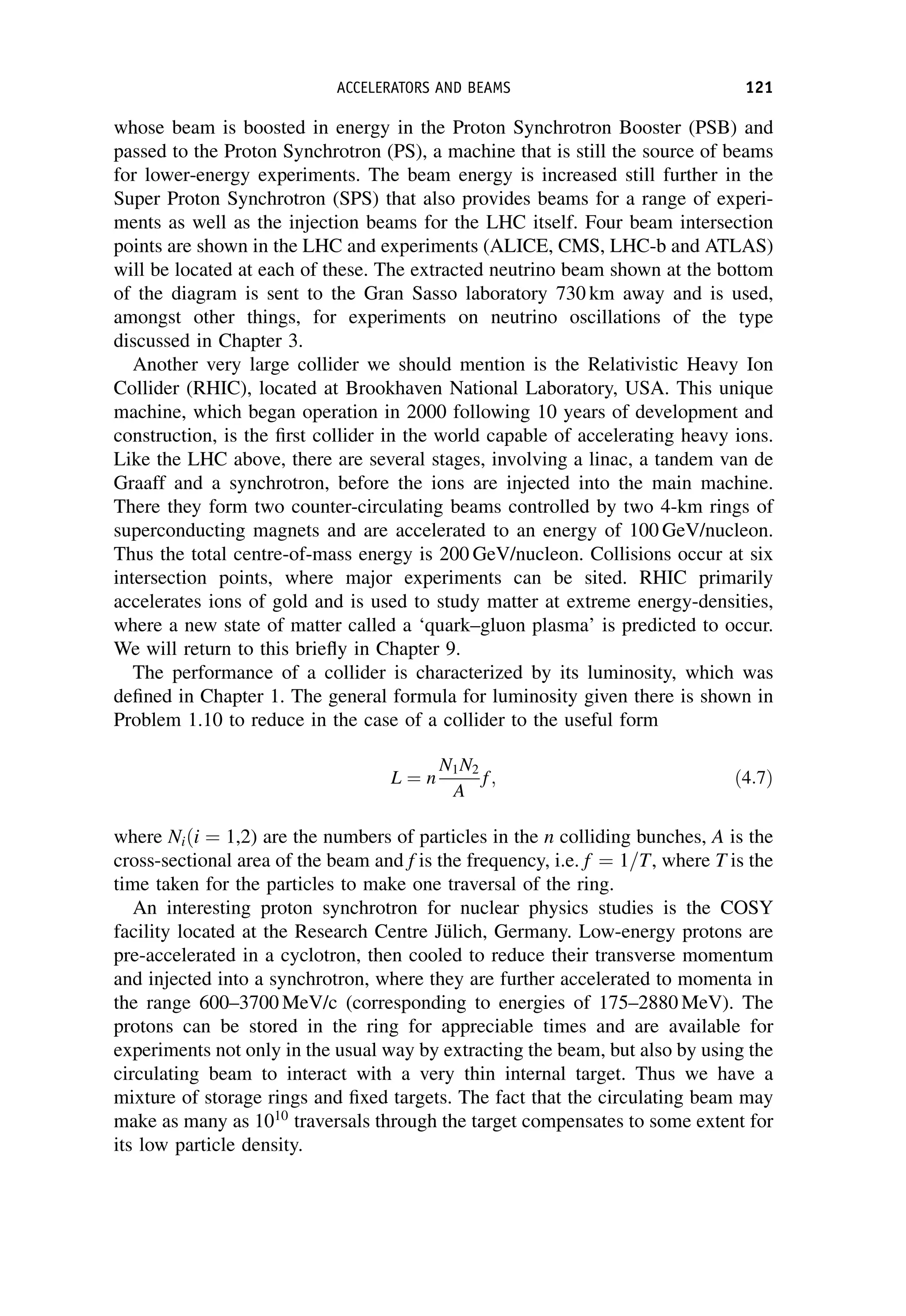 whose beam is boosted in energy in the Proton Synchrotron Booster (PSB) and
passed to the Proton Synchrotron (PS), a machine that is still the source of beams
for lower-energy experiments. The beam energy is increased still further in the
Super Proton Synchrotron (SPS) that also provides beams for a range of experi-
ments as well as the injection beams for the LHC itself. Four beam intersection
points are shown in the LHC and experiments (ALICE, CMS, LHC-b and ATLAS)
will be located at each of these. The extracted neutrino beam shown at the bottom
of the diagram is sent to the Gran Sasso laboratory 730 km away and is used,
amongst other things, for experiments on neutrino oscillations of the type
discussed in Chapter 3.
Another very large collider we should mention is the Relativistic Heavy Ion
Collider (RHIC), located at Brookhaven National Laboratory, USA. This unique
machine, which began operation in 2000 following 10 years of development and
construction, is the first collider in the world capable of accelerating heavy ions.
Like the LHC above, there are several stages, involving a linac, a tandem van de
Graaff and a synchrotron, before the ions are injected into the main machine.
There they form two counter-circulating beams controlled by two 4-km rings of
superconducting magnets and are accelerated to an energy of 100 GeV/nucleon.
Thus the total centre-of-mass energy is 200 GeV/nucleon. Collisions occur at six
intersection points, where major experiments can be sited. RHIC primarily
accelerates ions of gold and is used to study matter at extreme energy-densities,
where a new state of matter called a ‘quark–gluon plasma’ is predicted to occur.
We will return to this briefly in Chapter 9.
The performance of a collider is characterized by its luminosity, which was
defined in Chapter 1. The general formula for luminosity given there is shown in
Problem 1.10 to reduce in the case of a collider to the useful form
L ¼ n
N1N2
A
f; ð4:7Þ
where Niði ¼ 1,2) are the numbers of particles in the n colliding bunches, A is the
cross-sectional area of the beam and f is the frequency, i.e. f ¼ 1=T, where T is the
time taken for the particles to make one traversal of the ring.
An interesting proton synchrotron for nuclear physics studies is the COSY
facility located at the Research Centre Jülich, Germany. Low-energy protons are
pre-accelerated in a cyclotron, then cooled to reduce their transverse momentum
and injected into a synchrotron, where they are further accelerated to momenta in
the range 600–3700 MeV/c (corresponding to energies of 175–2880 MeV). The
protons can be stored in the ring for appreciable times and are available for
experiments not only in the usual way by extracting the beam, but also by using the
circulating beam to interact with a very thin internal target. Thus we have a
mixture of storage rings and fixed targets. The fact that the circulating beam may
make as many as 1010
traversals through the target compensates to some extent for
its low particle density.
ACCELERATORS AND BEAMS 121
 
