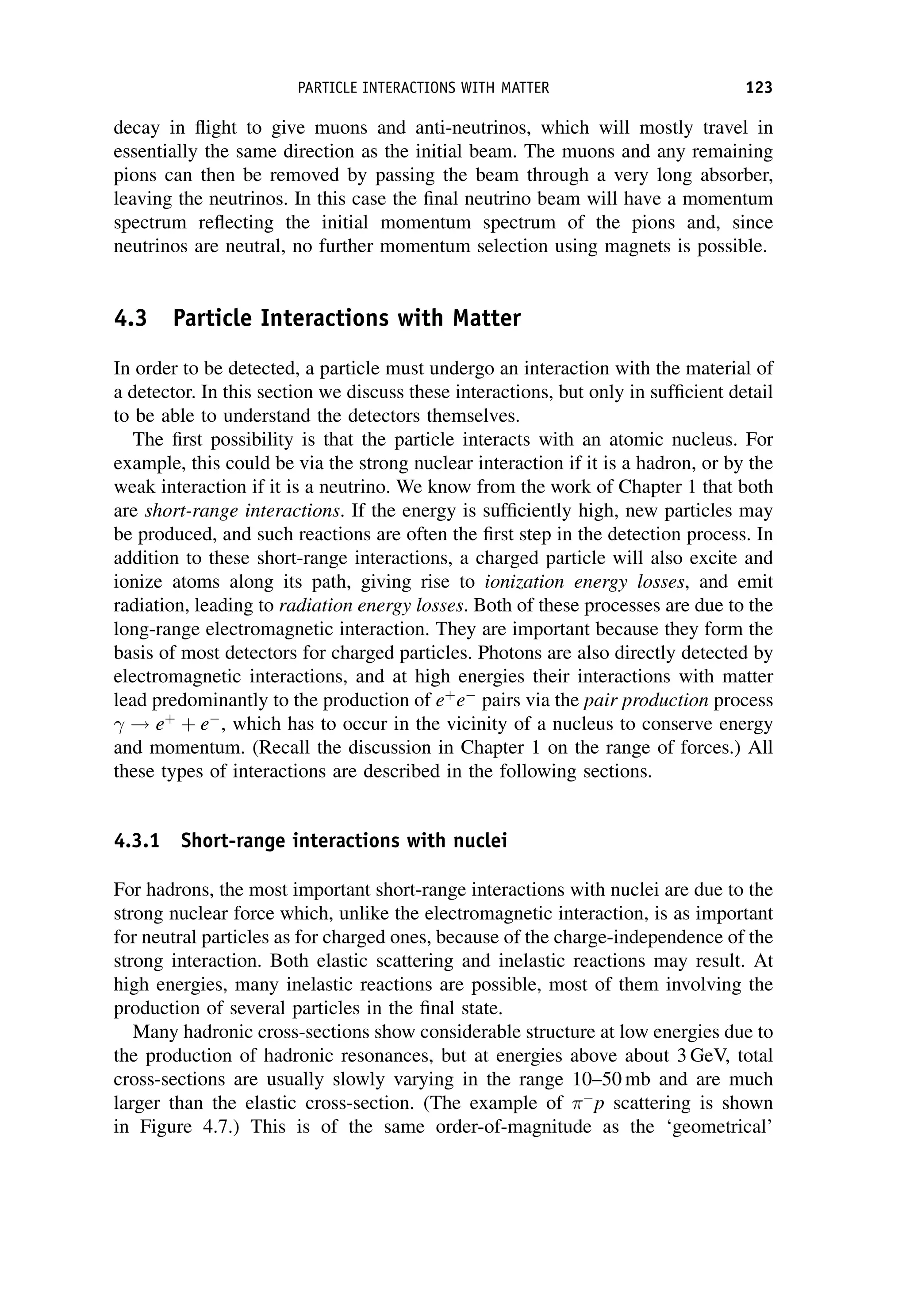 decay in flight to give muons and anti-neutrinos, which will mostly travel in
essentially the same direction as the initial beam. The muons and any remaining
pions can then be removed by passing the beam through a very long absorber,
leaving the neutrinos. In this case the final neutrino beam will have a momentum
spectrum reflecting the initial momentum spectrum of the pions and, since
neutrinos are neutral, no further momentum selection using magnets is possible.
4.3 Particle Interactions with Matter
In order to be detected, a particle must undergo an interaction with the material of
a detector. In this section we discuss these interactions, but only in sufficient detail
to be able to understand the detectors themselves.
The first possibility is that the particle interacts with an atomic nucleus. For
example, this could be via the strong nuclear interaction if it is a hadron, or by the
weak interaction if it is a neutrino. We know from the work of Chapter 1 that both
are short-range interactions. If the energy is sufficiently high, new particles may
be produced, and such reactions are often the first step in the detection process. In
addition to these short-range interactions, a charged particle will also excite and
ionize atoms along its path, giving rise to ionization energy losses, and emit
radiation, leading to radiation energy losses. Both of these processes are due to the
long-range electromagnetic interaction. They are important because they form the
basis of most detectors for charged particles. Photons are also directly detected by
electromagnetic interactions, and at high energies their interactions with matter
lead predominantly to the production of eþ
e
pairs via the pair production process
! eþ
þ e
, which has to occur in the vicinity of a nucleus to conserve energy
and momentum. (Recall the discussion in Chapter 1 on the range of forces.) All
these types of interactions are described in the following sections.
4.3.1 Short-range interactions with nuclei
For hadrons, the most important short-range interactions with nuclei are due to the
strong nuclear force which, unlike the electromagnetic interaction, is as important
for neutral particles as for charged ones, because of the charge-independence of the
strong interaction. Both elastic scattering and inelastic reactions may result. At
high energies, many inelastic reactions are possible, most of them involving the
production of several particles in the final state.
Many hadronic cross-sections show considerable structure at low energies due to
the production of hadronic resonances, but at energies above about 3 GeV, total
cross-sections are usually slowly varying in the range 10–50 mb and are much
larger than the elastic cross-section. (The example of 
p scattering is shown
in Figure 4.7.) This is of the same order-of-magnitude as the ‘geometrical’
PARTICLE INTERACTIONS WITH MATTER 123
 