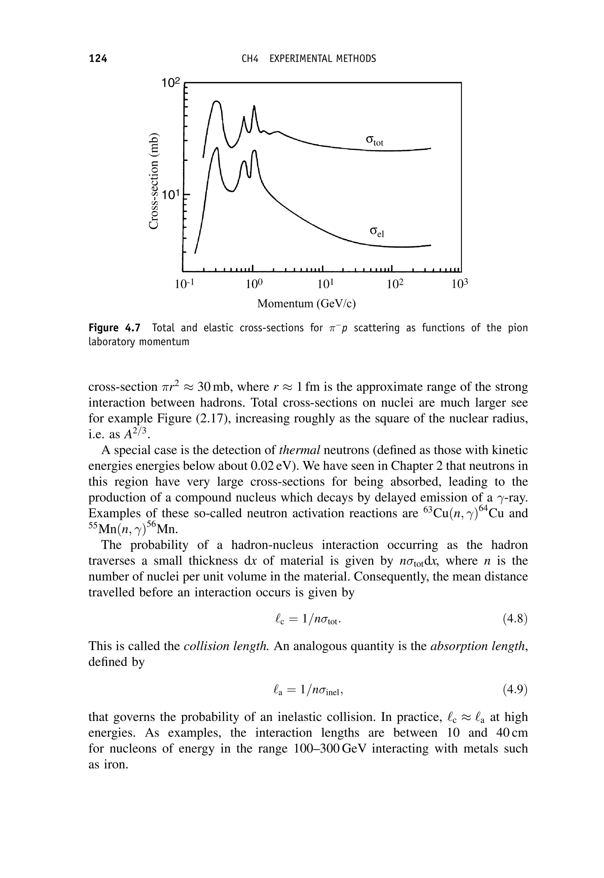 cross-section r2
 30 mb, where r  1 fm is the approximate range of the strong
interaction between hadrons. Total cross-sections on nuclei are much larger see
for example Figure (2.17), increasing roughly as the square of the nuclear radius,
i.e. as A2=3
.
A special case is the detection of thermal neutrons (defined as those with kinetic
energies energies below about 0.02 eV). We have seen in Chapter 2 that neutrons in
this region have very large cross-sections for being absorbed, leading to the
production of a compound nucleus which decays by delayed emission of a -ray.
Examples of these so-called neutron activation reactions are 63
Cuðn; Þ64
Cu and
55
Mnðn; Þ56
Mn.
The probability of a hadron-nucleus interaction occurring as the hadron
traverses a small thickness dx of material is given by n totdx, where n is the
number of nuclei per unit volume in the material. Consequently, the mean distance
travelled before an interaction occurs is given by
‘c ¼ 1=n tot: ð4:8Þ
This is called the collision length. An analogous quantity is the absorption length,
defined by
‘a ¼ 1=n inel; ð4:9Þ
that governs the probability of an inelastic collision. In practice, ‘c  ‘a at high
energies. As examples, the interaction lengths are between 10 and 40 cm
for nucleons of energy in the range 100–300 GeV interacting with metals such
as iron.
Figure 4.7 Total and elastic cross-sections for 
p scattering as functions of the pion
laboratory momentum
124 CH4 EXPERIMENTAL METHODS
 