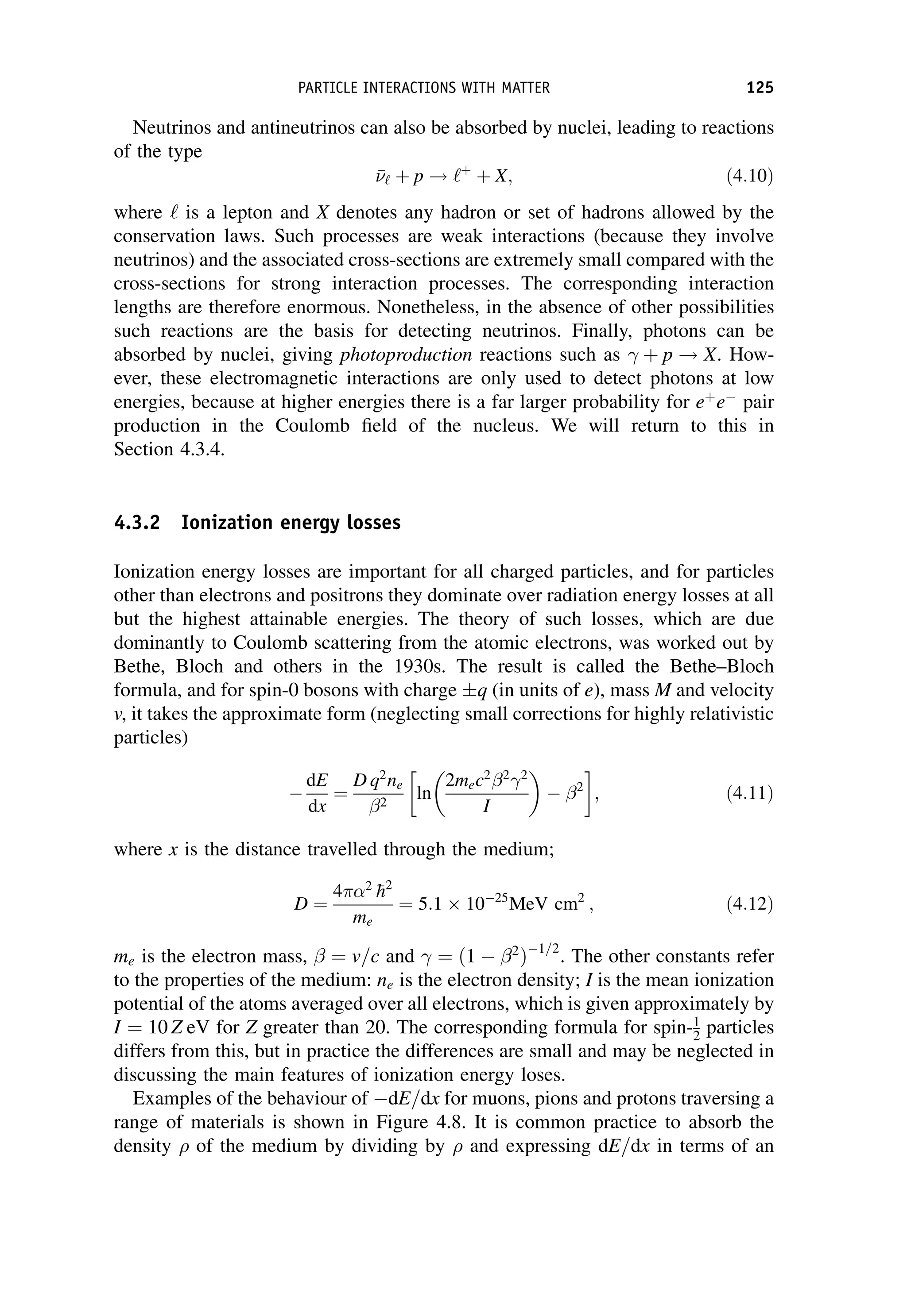 Neutrinos and antineutrinos can also be absorbed by nuclei, leading to reactions
of the type


‘ þ p ! ‘þ
þ X; ð4:10Þ
where ‘ is a lepton and X denotes any hadron or set of hadrons allowed by the
conservation laws. Such processes are weak interactions (because they involve
neutrinos) and the associated cross-sections are extremely small compared with the
cross-sections for strong interaction processes. The corresponding interaction
lengths are therefore enormous. Nonetheless, in the absence of other possibilities
such reactions are the basis for detecting neutrinos. Finally, photons can be
absorbed by nuclei, giving photoproduction reactions such as þ p ! X. How-
ever, these electromagnetic interactions are only used to detect photons at low
energies, because at higher energies there is a far larger probability for eþ
e
pair
production in the Coulomb field of the nucleus. We will return to this in
Section 4.3.4.
4.3.2 Ionization energy losses
Ionization energy losses are important for all charged particles, and for particles
other than electrons and positrons they dominate over radiation energy losses at all
but the highest attainable energies. The theory of such losses, which are due
dominantly to Coulomb scattering from the atomic electrons, was worked out by
Bethe, Bloch and others in the 1930s. The result is called the Bethe–Bloch
formula, and for spin-0 bosons with charge q (in units of e), mass M and velocity
v, it takes the approximate form (neglecting small corrections for highly relativistic
particles)

dE
dx
¼
D q2
ne
2
ln
2mec2 2 2
I
 
 2
 
; ð4:11Þ
where x is the distance travelled through the medium;
D ¼
4 2

h2
me
¼ 5:1 1025
MeV cm2
; ð4:12Þ
me is the electron mass, ¼ v=c and ¼ ð1  2
Þ1=2
. The other constants refer
to the properties of the medium: ne is the electron density; I is the mean ionization
potential of the atoms averaged over all electrons, which is given approximately by
I ¼ 10 Z eV for Z greater than 20. The corresponding formula for spin-1
2 particles
differs from this, but in practice the differences are small and may be neglected in
discussing the main features of ionization energy loses.
Examples of the behaviour of dE=dx for muons, pions and protons traversing a
range of materials is shown in Figure 4.8. It is common practice to absorb the
density  of the medium by dividing by  and expressing dE=dx in terms of an
PARTICLE INTERACTIONS WITH MATTER 125
 
