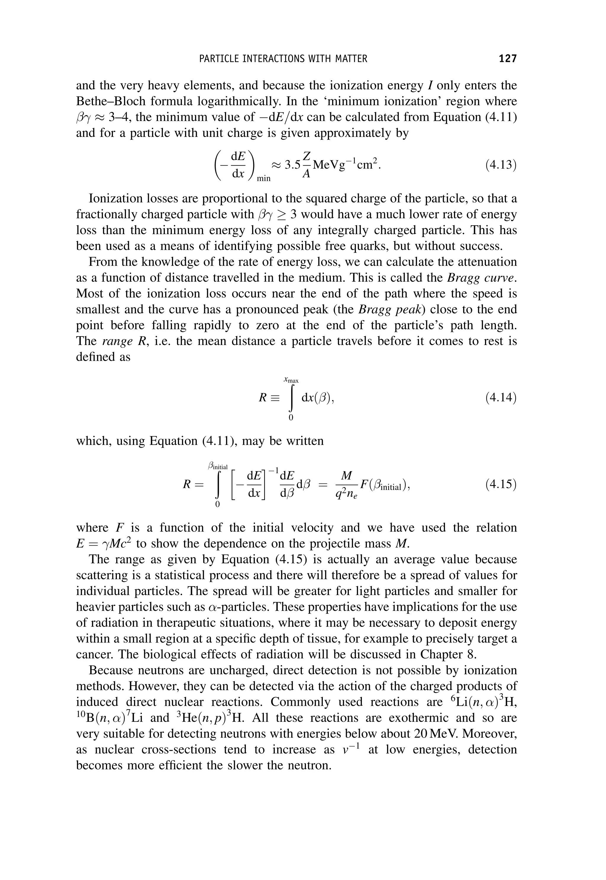 and the very heavy elements, and because the ionization energy I only enters the
Bethe–Bloch formula logarithmically. In the ‘minimum ionization’ region where
 3–4, the minimum value of dE=dx can be calculated from Equation (4.11)
and for a particle with unit charge is given approximately by

dE
dx
 
min
 3:5
Z
A
MeVg1
cm2
: ð4:13Þ
Ionization losses are proportional to the squared charge of the particle, so that a
fractionally charged particle with 3 would have a much lower rate of energy
loss than the minimum energy loss of any integrally charged particle. This has
been used as a means of identifying possible free quarks, but without success.
From the knowledge of the rate of energy loss, we can calculate the attenuation
as a function of distance travelled in the medium. This is called the Bragg curve.
Most of the ionization loss occurs near the end of the path where the speed is
smallest and the curve has a pronounced peak (the Bragg peak) close to the end
point before falling rapidly to zero at the end of the particle’s path length.
The range R, i.e. the mean distance a particle travels before it comes to rest is
defined as
R
ð
xmax
0
dxð Þ; ð4:14Þ
which, using Equation (4.11), may be written
R ¼
ð
initial
0

dE
dx
 1
dE
d
d ¼
M
q2ne
Fð initialÞ; ð4:15Þ
where F is a function of the initial velocity and we have used the relation
E ¼ Mc2
to show the dependence on the projectile mass M.
The range as given by Equation (4.15) is actually an average value because
scattering is a statistical process and there will therefore be a spread of values for
individual particles. The spread will be greater for light particles and smaller for
heavier particles such as -particles. These properties have implications for the use
of radiation in therapeutic situations, where it may be necessary to deposit energy
within a small region at a specific depth of tissue, for example to precisely target a
cancer. The biological effects of radiation will be discussed in Chapter 8.
Because neutrons are uncharged, direct detection is not possible by ionization
methods. However, they can be detected via the action of the charged products of
induced direct nuclear reactions. Commonly used reactions are 6
Liðn; Þ3
H,
10
Bðn; Þ7
Li and 3
Heðn; pÞ3
H. All these reactions are exothermic and so are
very suitable for detecting neutrons with energies below about 20 MeV. Moreover,
as nuclear cross-sections tend to increase as v1
at low energies, detection
becomes more efficient the slower the neutron.
PARTICLE INTERACTIONS WITH MATTER 127
 