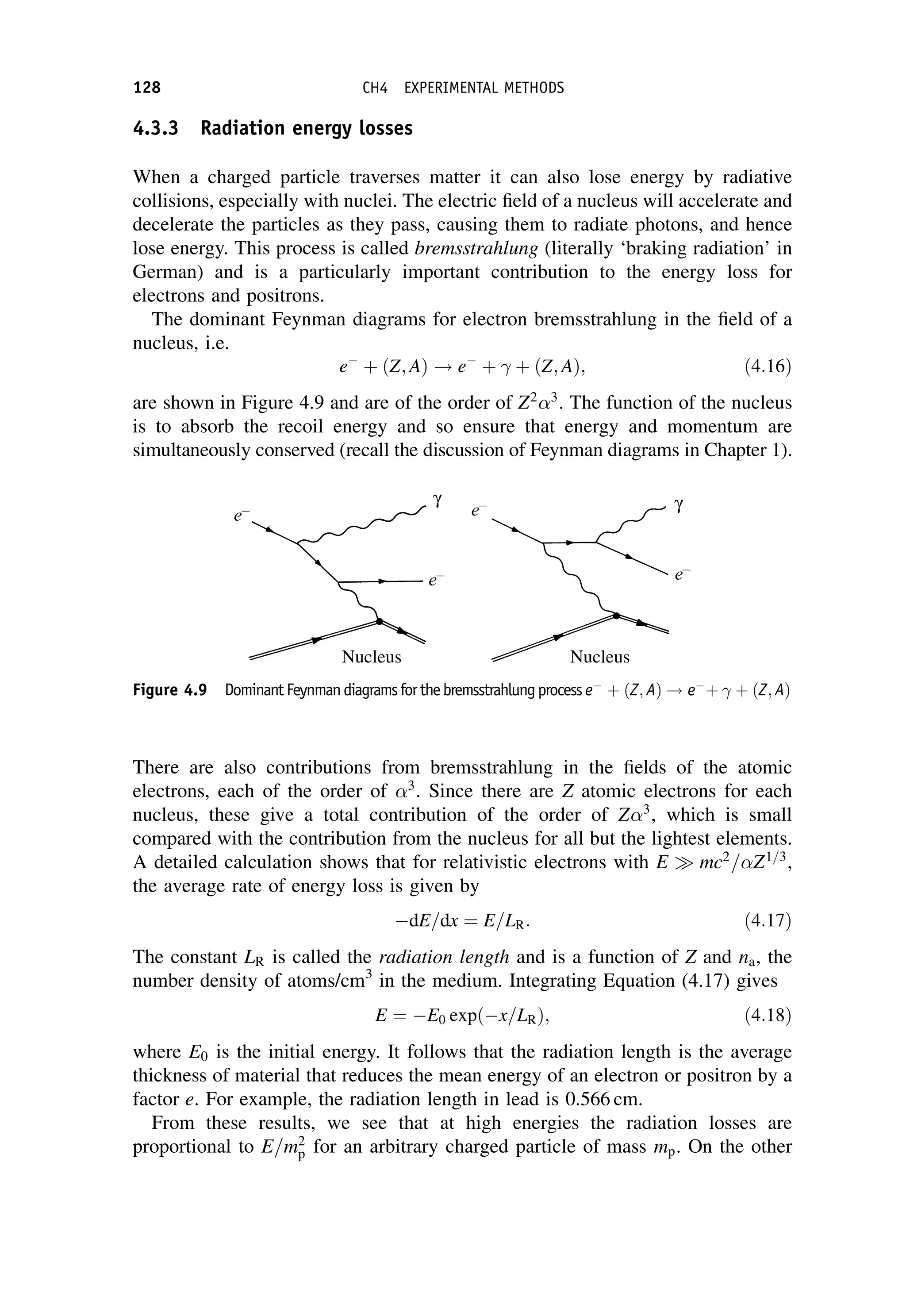 4.3.3 Radiation energy losses
When a charged particle traverses matter it can also lose energy by radiative
collisions, especially with nuclei. The electric field of a nucleus will accelerate and
decelerate the particles as they pass, causing them to radiate photons, and hence
lose energy. This process is called bremsstrahlung (literally ‘braking radiation’ in
German) and is a particularly important contribution to the energy loss for
electrons and positrons.
The dominant Feynman diagrams for electron bremsstrahlung in the field of a
nucleus, i.e.
e
þ ðZ; AÞ ! e
þ þ ðZ; AÞ; ð4:16Þ
are shown in Figure 4.9 and are of the order of Z2 3
. The function of the nucleus
is to absorb the recoil energy and so ensure that energy and momentum are
simultaneously conserved (recall the discussion of Feynman diagrams in Chapter 1).
There are also contributions from bremsstrahlung in the fields of the atomic
electrons, each of the order of 3
. Since there are Z atomic electrons for each
nucleus, these give a total contribution of the order of Z 3
, which is small
compared with the contribution from the nucleus for all but the lightest elements.
A detailed calculation shows that for relativistic electrons with E mc2
= Z1=3
,
the average rate of energy loss is given by
dE=dx ¼ E=LR: ð4:17Þ
The constant LR is called the radiation length and is a function of Z and na, the
number density of atoms/cm3
in the medium. Integrating Equation (4.17) gives
E ¼ E0 exp x=LR
ð Þ; ð4:18Þ
where E0 is the initial energy. It follows that the radiation length is the average
thickness of material that reduces the mean energy of an electron or positron by a
factor e. For example, the radiation length in lead is 0.566 cm.
From these results, we see that at high energies the radiation losses are
proportional to E=m2
p for an arbitrary charged particle of mass mp. On the other
Figure 4.9 DominantFeynmandiagramsforthebremsstrahlungprocess e
þ ðZ; AÞ ! e
þ þ ðZ; AÞ
128 CH4 EXPERIMENTAL METHODS
 