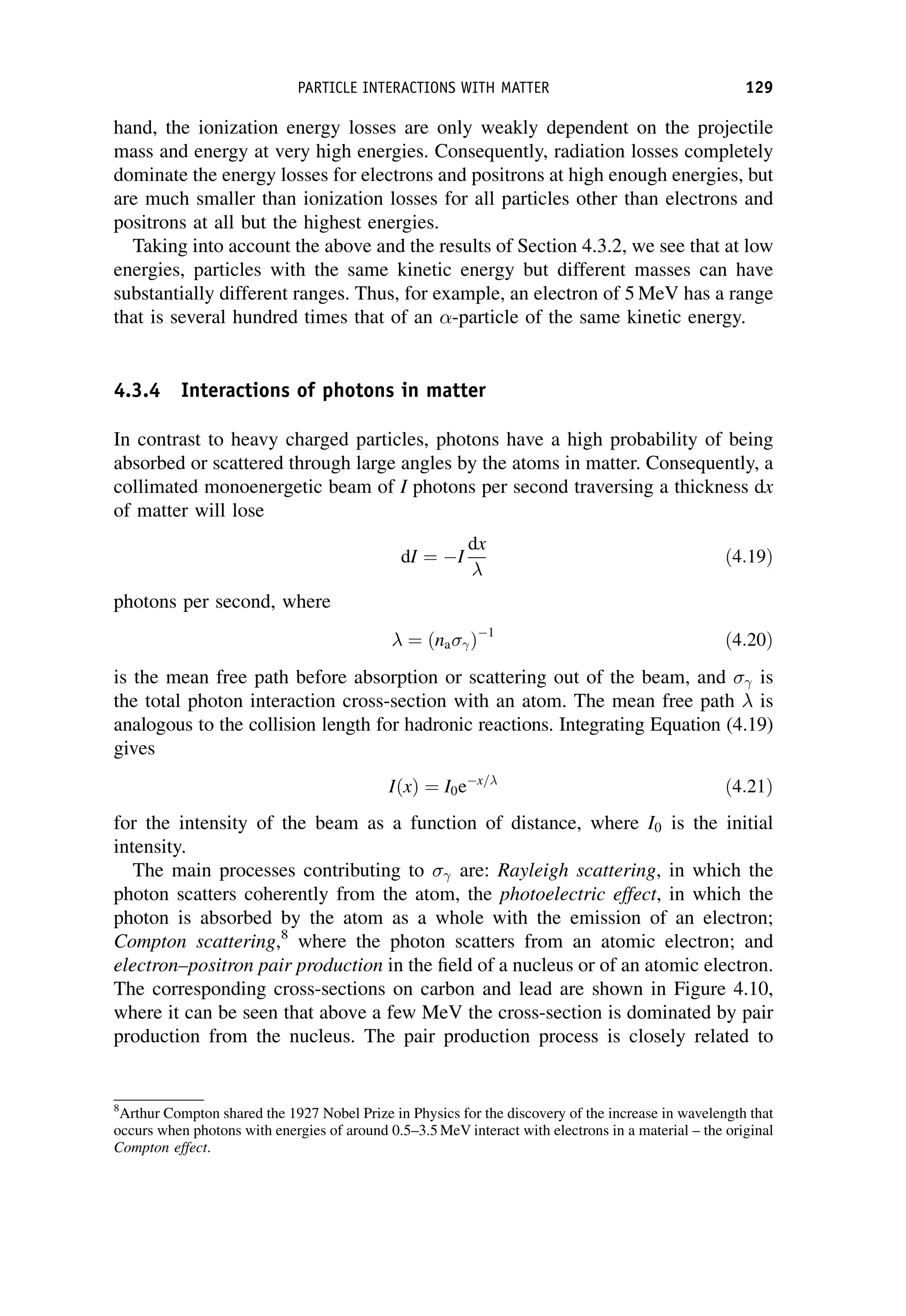 hand, the ionization energy losses are only weakly dependent on the projectile
mass and energy at very high energies. Consequently, radiation losses completely
dominate the energy losses for electrons and positrons at high enough energies, but
are much smaller than ionization losses for all particles other than electrons and
positrons at all but the highest energies.
Taking into account the above and the results of Section 4.3.2, we see that at low
energies, particles with the same kinetic energy but different masses can have
substantially different ranges. Thus, for example, an electron of 5 MeV has a range
that is several hundred times that of an -particle of the same kinetic energy.
4.3.4 Interactions of photons in matter
In contrast to heavy charged particles, photons have a high probability of being
absorbed or scattered through large angles by the atoms in matter. Consequently, a
collimated monoenergetic beam of I photons per second traversing a thickness dx
of matter will lose
dI ¼ I
dx

ð4:19Þ
photons per second, where
 ¼ ðna Þ1
ð4:20Þ
is the mean free path before absorption or scattering out of the beam, and is
the total photon interaction cross-section with an atom. The mean free path  is
analogous to the collision length for hadronic reactions. Integrating Equation (4.19)
gives
IðxÞ ¼ I0ex=
ð4:21Þ
for the intensity of the beam as a function of distance, where I0 is the initial
intensity.
The main processes contributing to are: Rayleigh scattering, in which the
photon scatters coherently from the atom, the photoelectric effect, in which the
photon is absorbed by the atom as a whole with the emission of an electron;
Compton scattering,8
where the photon scatters from an atomic electron; and
electron–positron pair production in the field of a nucleus or of an atomic electron.
The corresponding cross-sections on carbon and lead are shown in Figure 4.10,
where it can be seen that above a few MeV the cross-section is dominated by pair
production from the nucleus. The pair production process is closely related to
8
Arthur Compton shared the 1927 Nobel Prize in Physics for the discovery of the increase in wavelength that
occurs when photons with energies of around 0.5–3.5 MeV interact with electrons in a material – the original
Compton effect.
PARTICLE INTERACTIONS WITH MATTER 129
 