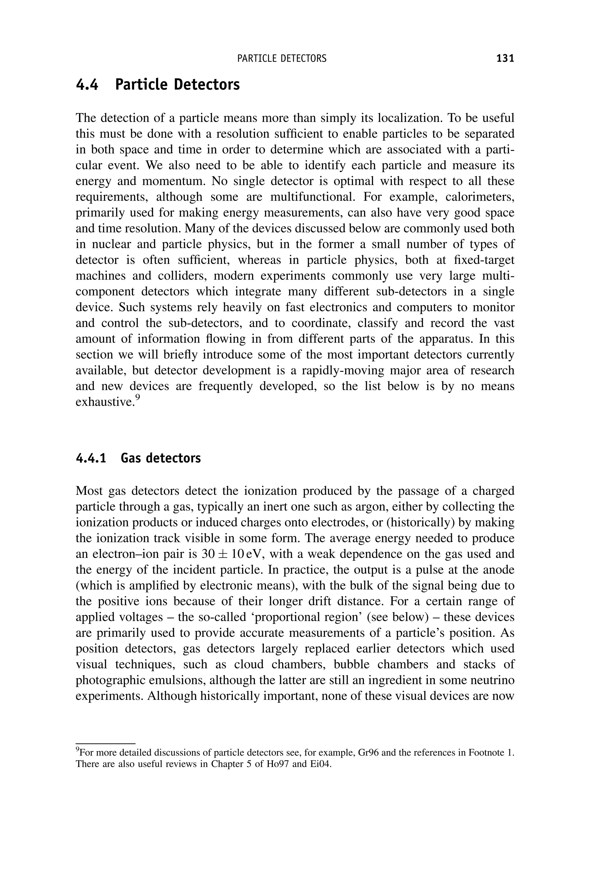 4.4 Particle Detectors
The detection of a particle means more than simply its localization. To be useful
this must be done with a resolution sufficient to enable particles to be separated
in both space and time in order to determine which are associated with a parti-
cular event. We also need to be able to identify each particle and measure its
energy and momentum. No single detector is optimal with respect to all these
requirements, although some are multifunctional. For example, calorimeters,
primarily used for making energy measurements, can also have very good space
and time resolution. Many of the devices discussed below are commonly used both
in nuclear and particle physics, but in the former a small number of types of
detector is often sufficient, whereas in particle physics, both at fixed-target
machines and colliders, modern experiments commonly use very large multi-
component detectors which integrate many different sub-detectors in a single
device. Such systems rely heavily on fast electronics and computers to monitor
and control the sub-detectors, and to coordinate, classify and record the vast
amount of information flowing in from different parts of the apparatus. In this
section we will briefly introduce some of the most important detectors currently
available, but detector development is a rapidly-moving major area of research
and new devices are frequently developed, so the list below is by no means
exhaustive.9
4.4.1 Gas detectors
Most gas detectors detect the ionization produced by the passage of a charged
particle through a gas, typically an inert one such as argon, either by collecting the
ionization products or induced charges onto electrodes, or (historically) by making
the ionization track visible in some form. The average energy needed to produce
an electron–ion pair is 30 10 eV, with a weak dependence on the gas used and
the energy of the incident particle. In practice, the output is a pulse at the anode
(which is amplified by electronic means), with the bulk of the signal being due to
the positive ions because of their longer drift distance. For a certain range of
applied voltages – the so-called ‘proportional region’ (see below) – these devices
are primarily used to provide accurate measurements of a particle’s position. As
position detectors, gas detectors largely replaced earlier detectors which used
visual techniques, such as cloud chambers, bubble chambers and stacks of
photographic emulsions, although the latter are still an ingredient in some neutrino
experiments. Although historically important, none of these visual devices are now
9
For more detailed discussions of particle detectors see, for example, Gr96 and the references in Footnote 1.
There are also useful reviews in Chapter 5 of Ho97 and Ei04.
PARTICLE DETECTORS 131
 