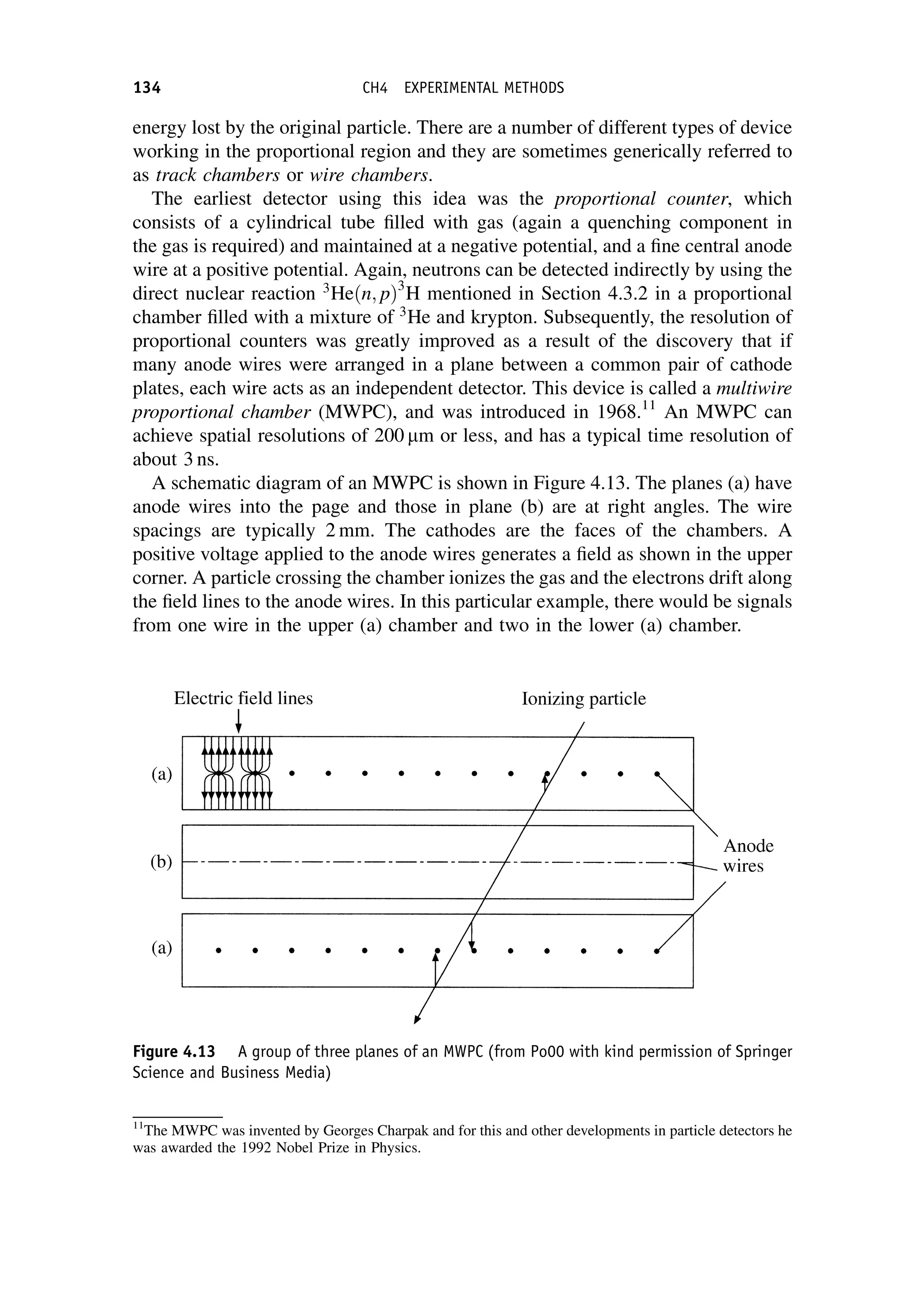 energy lost by the original particle. There are a number of different types of device
working in the proportional region and they are sometimes generically referred to
as track chambers or wire chambers.
The earliest detector using this idea was the proportional counter, which
consists of a cylindrical tube filled with gas (again a quenching component in
the gas is required) and maintained at a negative potential, and a fine central anode
wire at a positive potential. Again, neutrons can be detected indirectly by using the
direct nuclear reaction 3
Heðn; pÞ3
H mentioned in Section 4.3.2 in a proportional
chamber filled with a mixture of 3
He and krypton. Subsequently, the resolution of
proportional counters was greatly improved as a result of the discovery that if
many anode wires were arranged in a plane between a common pair of cathode
plates, each wire acts as an independent detector. This device is called a multiwire
proportional chamber (MWPC), and was introduced in 1968.11
An MWPC can
achieve spatial resolutions of 200 mm or less, and has a typical time resolution of
about 3 ns.
A schematic diagram of an MWPC is shown in Figure 4.13. The planes (a) have
anode wires into the page and those in plane (b) are at right angles. The wire
spacings are typically 2 mm. The cathodes are the faces of the chambers. A
positive voltage applied to the anode wires generates a field as shown in the upper
corner. A particle crossing the chamber ionizes the gas and the electrons drift along
the field lines to the anode wires. In this particular example, there would be signals
from one wire in the upper (a) chamber and two in the lower (a) chamber.
Figure 4.13 A group of three planes of an MWPC (from Po00 with kind permission of Springer
Science and Business Media)
11
The MWPC was invented by Georges Charpak and for this and other developments in particle detectors he
was awarded the 1992 Nobel Prize in Physics.
134 CH4 EXPERIMENTAL METHODS
 