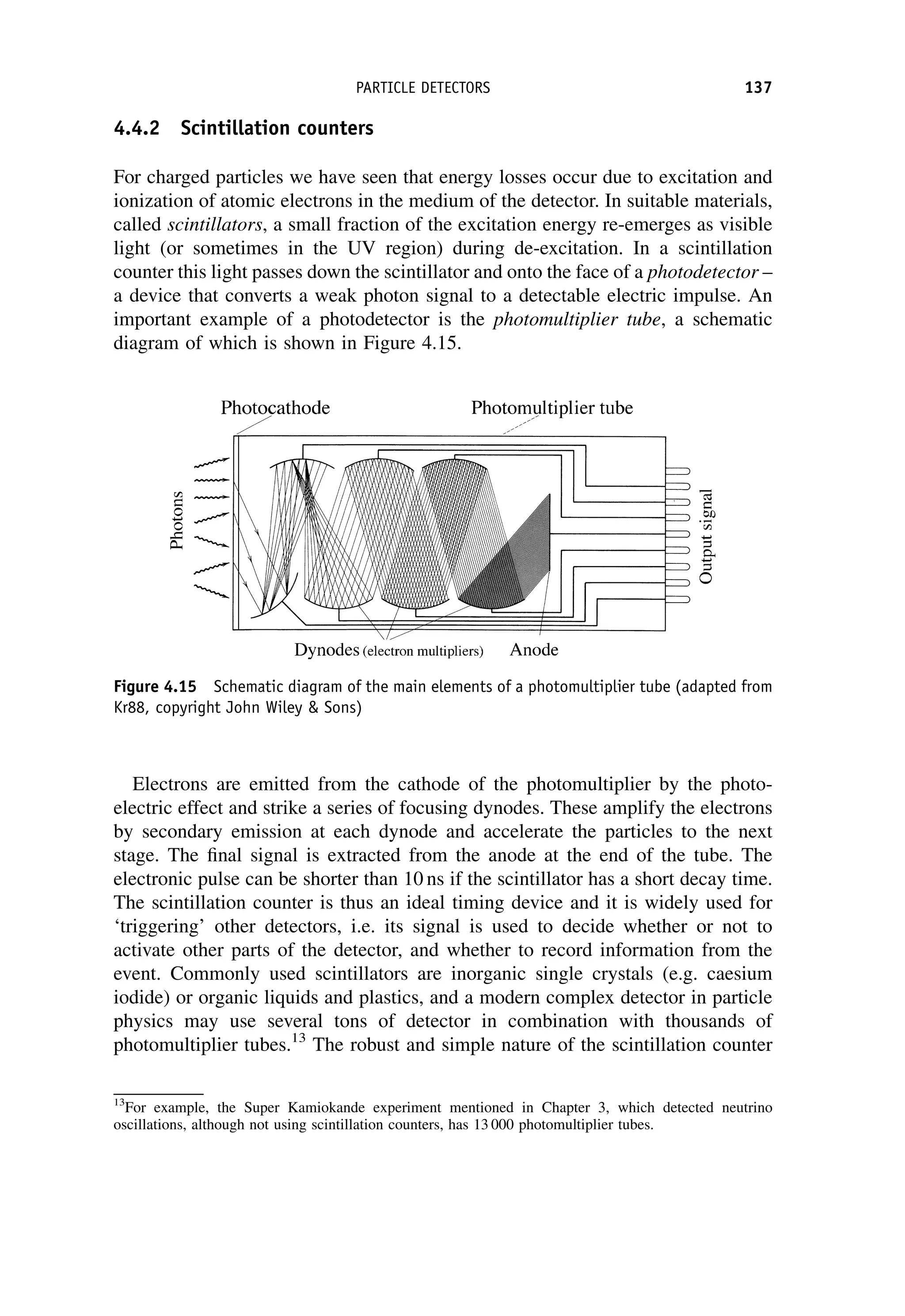 4.4.2 Scintillation counters
For charged particles we have seen that energy losses occur due to excitation and
ionization of atomic electrons in the medium of the detector. In suitable materials,
called scintillators, a small fraction of the excitation energy re-emerges as visible
light (or sometimes in the UV region) during de-excitation. In a scintillation
counter this light passes down the scintillator and onto the face of a photodetector –
a device that converts a weak photon signal to a detectable electric impulse. An
important example of a photodetector is the photomultiplier tube, a schematic
diagram of which is shown in Figure 4.15.
Electrons are emitted from the cathode of the photomultiplier by the photo-
electric effect and strike a series of focusing dynodes. These amplify the electrons
by secondary emission at each dynode and accelerate the particles to the next
stage. The final signal is extracted from the anode at the end of the tube. The
electronic pulse can be shorter than 10 ns if the scintillator has a short decay time.
The scintillation counter is thus an ideal timing device and it is widely used for
‘triggering’ other detectors, i.e. its signal is used to decide whether or not to
activate other parts of the detector, and whether to record information from the
event. Commonly used scintillators are inorganic single crystals (e.g. caesium
iodide) or organic liquids and plastics, and a modern complex detector in particle
physics may use several tons of detector in combination with thousands of
photomultiplier tubes.13
The robust and simple nature of the scintillation counter
Figure 4.15 Schematic diagram of the main elements of a photomultiplier tube (adapted from
Kr88, copyright John Wiley  Sons)
13
For example, the Super Kamiokande experiment mentioned in Chapter 3, which detected neutrino
oscillations, although not using scintillation counters, has 13 000 photomultiplier tubes.
PARTICLE DETECTORS 137
 