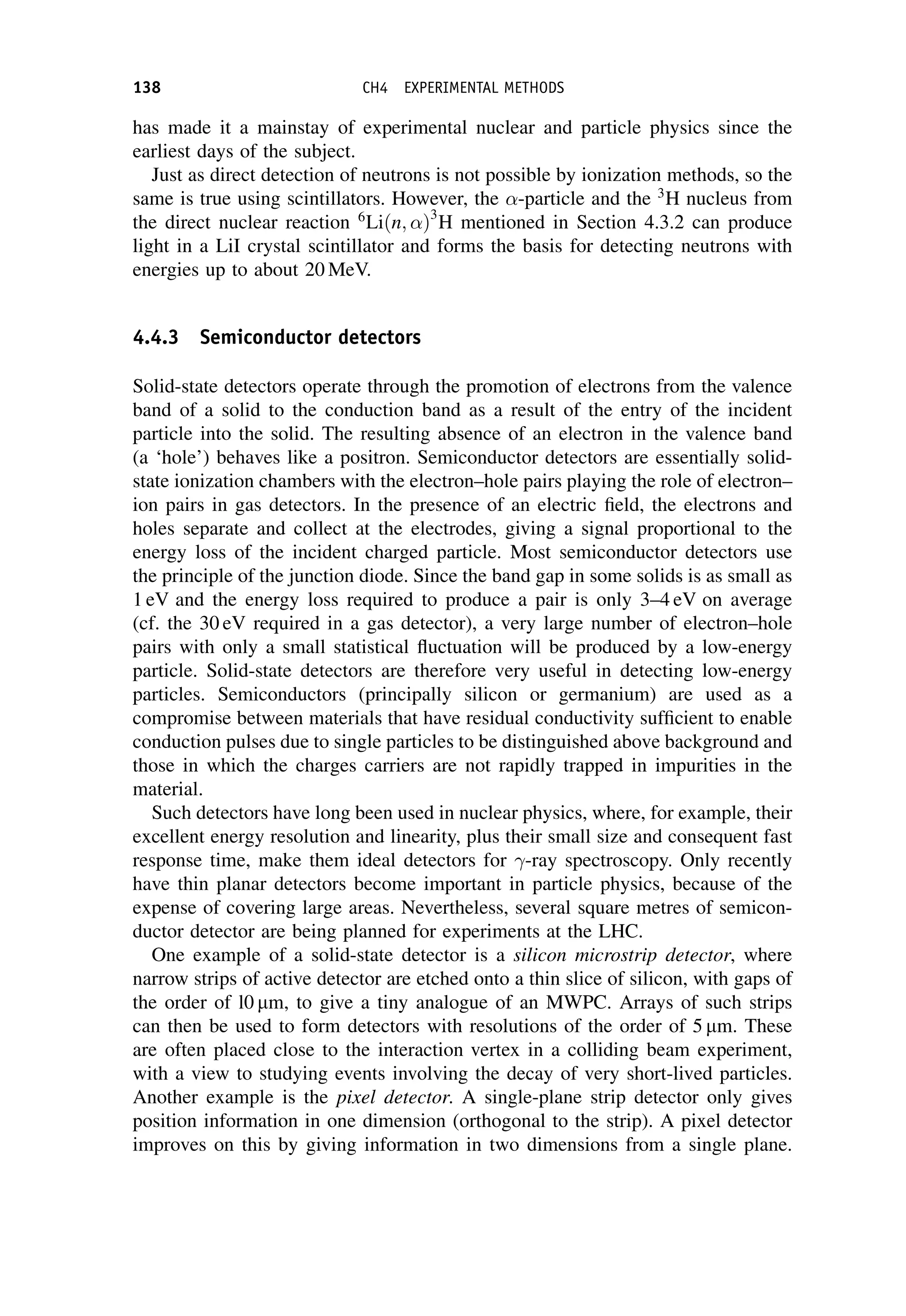 has made it a mainstay of experimental nuclear and particle physics since the
earliest days of the subject.
Just as direct detection of neutrons is not possible by ionization methods, so the
same is true using scintillators. However, the -particle and the 3
H nucleus from
the direct nuclear reaction 6
Liðn; Þ3
H mentioned in Section 4.3.2 can produce
light in a LiI crystal scintillator and forms the basis for detecting neutrons with
energies up to about 20 MeV.
4.4.3 Semiconductor detectors
Solid-state detectors operate through the promotion of electrons from the valence
band of a solid to the conduction band as a result of the entry of the incident
particle into the solid. The resulting absence of an electron in the valence band
(a ‘hole’) behaves like a positron. Semiconductor detectors are essentially solid-
state ionization chambers with the electron–hole pairs playing the role of electron–
ion pairs in gas detectors. In the presence of an electric field, the electrons and
holes separate and collect at the electrodes, giving a signal proportional to the
energy loss of the incident charged particle. Most semiconductor detectors use
the principle of the junction diode. Since the band gap in some solids is as small as
1 eV and the energy loss required to produce a pair is only 3–4 eV on average
(cf. the 30 eV required in a gas detector), a very large number of electron–hole
pairs with only a small statistical fluctuation will be produced by a low-energy
particle. Solid-state detectors are therefore very useful in detecting low-energy
particles. Semiconductors (principally silicon or germanium) are used as a
compromise between materials that have residual conductivity sufficient to enable
conduction pulses due to single particles to be distinguished above background and
those in which the charges carriers are not rapidly trapped in impurities in the
material.
Such detectors have long been used in nuclear physics, where, for example, their
excellent energy resolution and linearity, plus their small size and consequent fast
response time, make them ideal detectors for -ray spectroscopy. Only recently
have thin planar detectors become important in particle physics, because of the
expense of covering large areas. Nevertheless, several square metres of semicon-
ductor detector are being planned for experiments at the LHC.
One example of a solid-state detector is a silicon microstrip detector, where
narrow strips of active detector are etched onto a thin slice of silicon, with gaps of
the order of l0 mm, to give a tiny analogue of an MWPC. Arrays of such strips
can then be used to form detectors with resolutions of the order of 5 mm. These
are often placed close to the interaction vertex in a colliding beam experiment,
with a view to studying events involving the decay of very short-lived particles.
Another example is the pixel detector. A single-plane strip detector only gives
position information in one dimension (orthogonal to the strip). A pixel detector
improves on this by giving information in two dimensions from a single plane.
138 CH4 EXPERIMENTAL METHODS
 