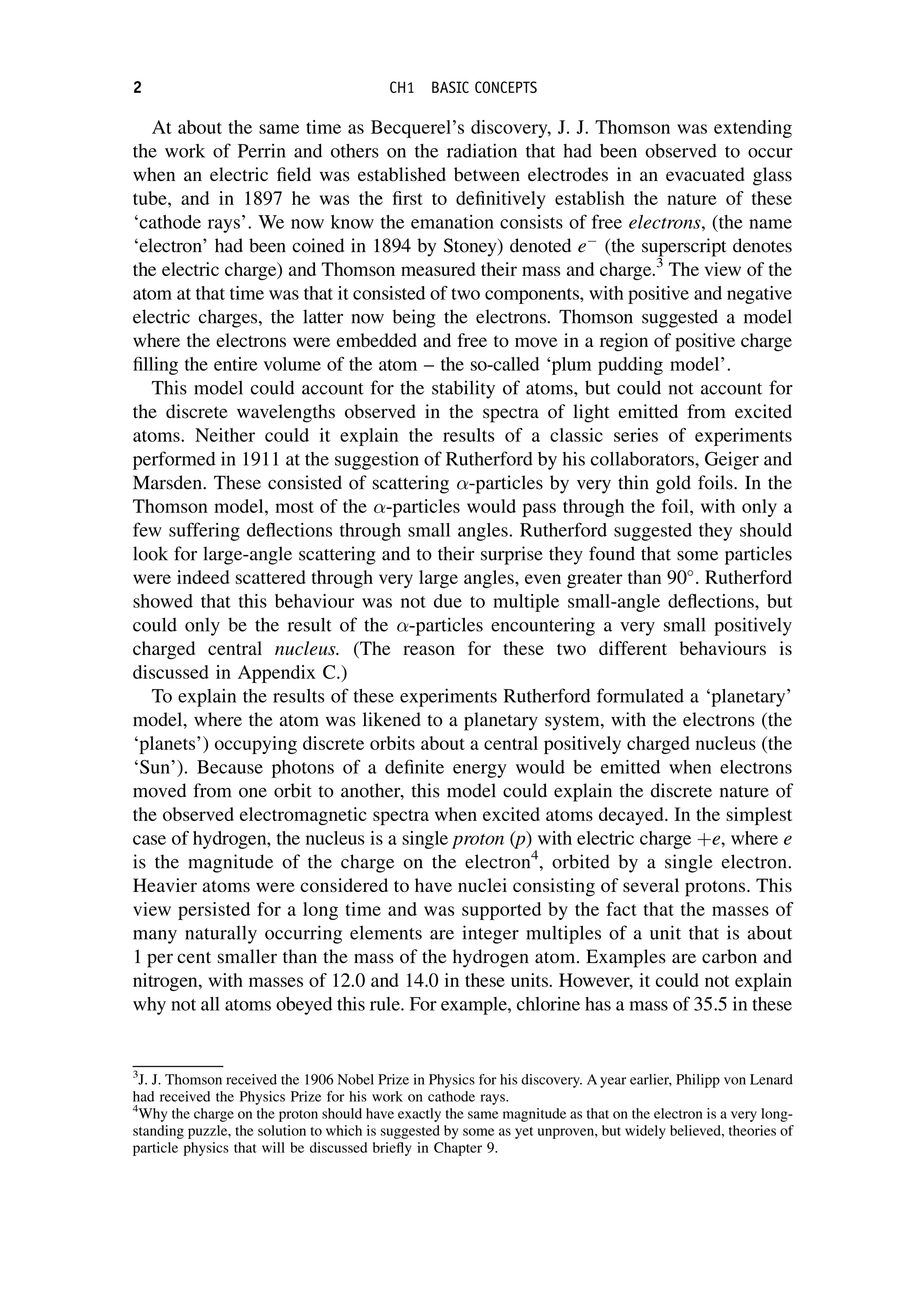 At about the same time as Becquerel’s discovery, J. J. Thomson was extending
the work of Perrin and others on the radiation that had been observed to occur
when an electric field was established between electrodes in an evacuated glass
tube, and in 1897 he was the first to definitively establish the nature of these
‘cathode rays’. We now know the emanation consists of free electrons, (the name
‘electron’ had been coined in 1894 by Stoney) denoted e
(the superscript denotes
the electric charge) and Thomson measured their mass and charge.3
The view of the
atom at that time was that it consisted of two components, with positive and negative
electric charges, the latter now being the electrons. Thomson suggested a model
where the electrons were embedded and free to move in a region of positive charge
filling the entire volume of the atom – the so-called ‘plum pudding model’.
This model could account for the stability of atoms, but could not account for
the discrete wavelengths observed in the spectra of light emitted from excited
atoms. Neither could it explain the results of a classic series of experiments
performed in 1911 at the suggestion of Rutherford by his collaborators, Geiger and
Marsden. These consisted of scattering -particles by very thin gold foils. In the
Thomson model, most of the -particles would pass through the foil, with only a
few suffering deflections through small angles. Rutherford suggested they should
look for large-angle scattering and to their surprise they found that some particles
were indeed scattered through very large angles, even greater than 90
. Rutherford
showed that this behaviour was not due to multiple small-angle deflections, but
could only be the result of the -particles encountering a very small positively
charged central nucleus. (The reason for these two different behaviours is
discussed in Appendix C.)
To explain the results of these experiments Rutherford formulated a ‘planetary’
model, where the atom was likened to a planetary system, with the electrons (the
‘planets’) occupying discrete orbits about a central positively charged nucleus (the
‘Sun’). Because photons of a definite energy would be emitted when electrons
moved from one orbit to another, this model could explain the discrete nature of
the observed electromagnetic spectra when excited atoms decayed. In the simplest
case of hydrogen, the nucleus is a single proton (p) with electric charge þe, where e
is the magnitude of the charge on the electron4
, orbited by a single electron.
Heavier atoms were considered to have nuclei consisting of several protons. This
view persisted for a long time and was supported by the fact that the masses of
many naturally occurring elements are integer multiples of a unit that is about
1 per cent smaller than the mass of the hydrogen atom. Examples are carbon and
nitrogen, with masses of 12.0 and 14.0 in these units. However, it could not explain
why not all atoms obeyed this rule. For example, chlorine has a mass of 35.5 in these
3
J. J. Thomson received the 1906 Nobel Prize in Physics for his discovery. A year earlier, Philipp von Lenard
had received the Physics Prize for his work on cathode rays.
4
Why the charge on the proton should have exactly the same magnitude as that on the electron is a very long-
standing puzzle, the solution to which is suggested by some as yet unproven, but widely believed, theories of
particle physics that will be discussed briefly in Chapter 9.
2 CH1 BASIC CONCEPTS
 