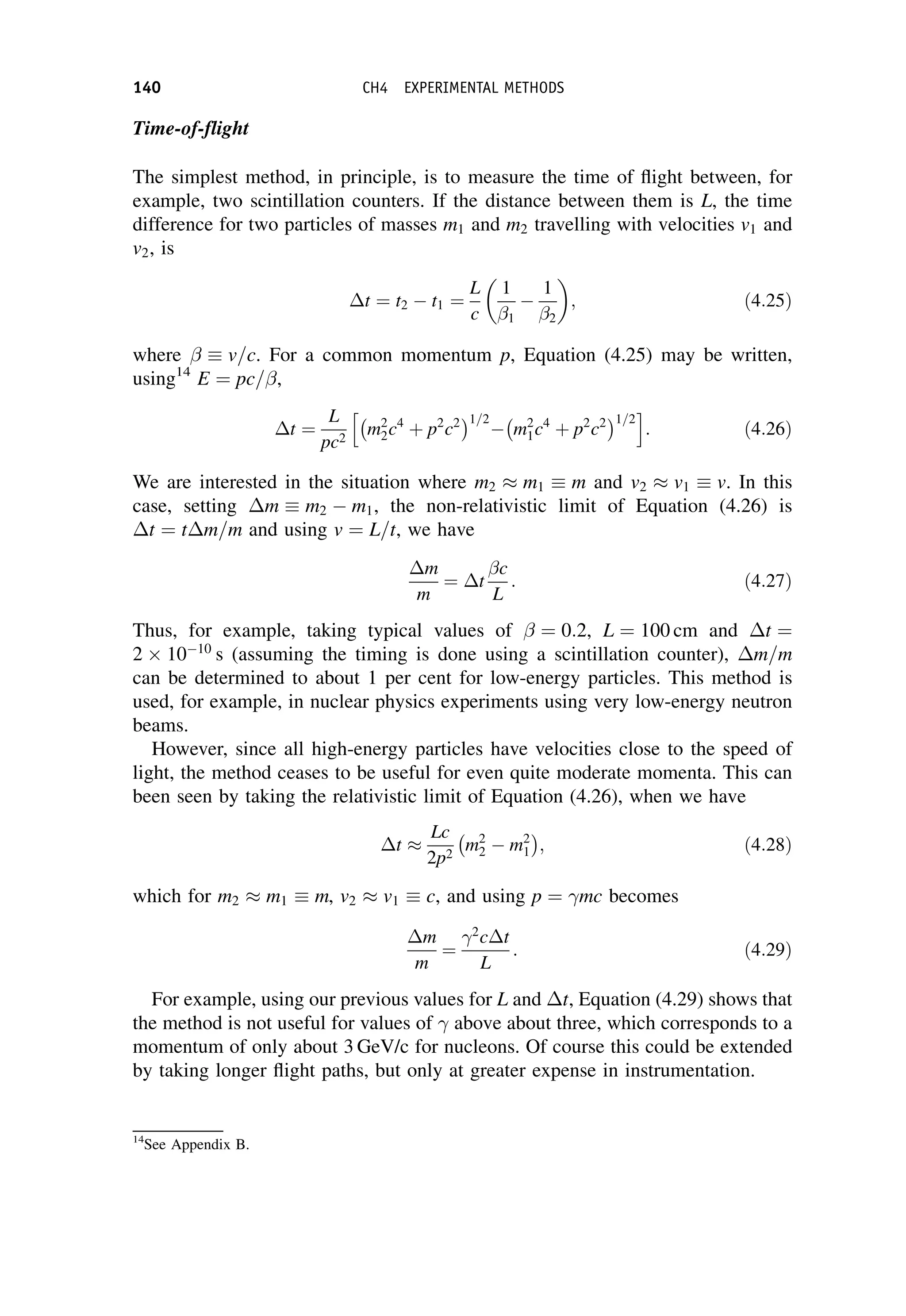 Time-of-flight
The simplest method, in principle, is to measure the time of flight between, for
example, two scintillation counters. If the distance between them is L, the time
difference for two particles of masses m1 and m2 travelling with velocities v1 and
v2, is
t ¼ t2  t1 ¼
L
c
1
1

1
2
 
; ð4:25Þ
where v=c. For a common momentum p, Equation (4.25) may be written,
using14
E ¼ pc= ,
t ¼
L
pc2
m2
2c4
þ p2
c2
 1=2
 m2
1c4
þ p2
c2
 1=2
h i
: ð4:26Þ
We are interested in the situation where m2  m1 m and v2  v1 v. In this
case, setting m m2  m1, the non-relativistic limit of Equation (4.26) is
t ¼ tm=m and using v ¼ L=t, we have
m
m
¼ t
c
L
: ð4:27Þ
Thus, for example, taking typical values of ¼ 0:2, L ¼ 100 cm and t ¼
2 1010
s (assuming the timing is done using a scintillation counter), m=m
can be determined to about 1 per cent for low-energy particles. This method is
used, for example, in nuclear physics experiments using very low-energy neutron
beams.
However, since all high-energy particles have velocities close to the speed of
light, the method ceases to be useful for even quite moderate momenta. This can
been seen by taking the relativistic limit of Equation (4.26), when we have
t 
Lc
2p2
m2
2  m2
1
 
; ð4:28Þ
which for m2  m1 m, v2  v1 c, and using p ¼ mc becomes
m
m
¼
2
ct
L
: ð4:29Þ
For example, using our previous values for L and t, Equation (4.29) shows that
the method is not useful for values of above about three, which corresponds to a
momentum of only about 3 GeV/c for nucleons. Of course this could be extended
by taking longer flight paths, but only at greater expense in instrumentation.
14
See Appendix B.
140 CH4 EXPERIMENTAL METHODS
 