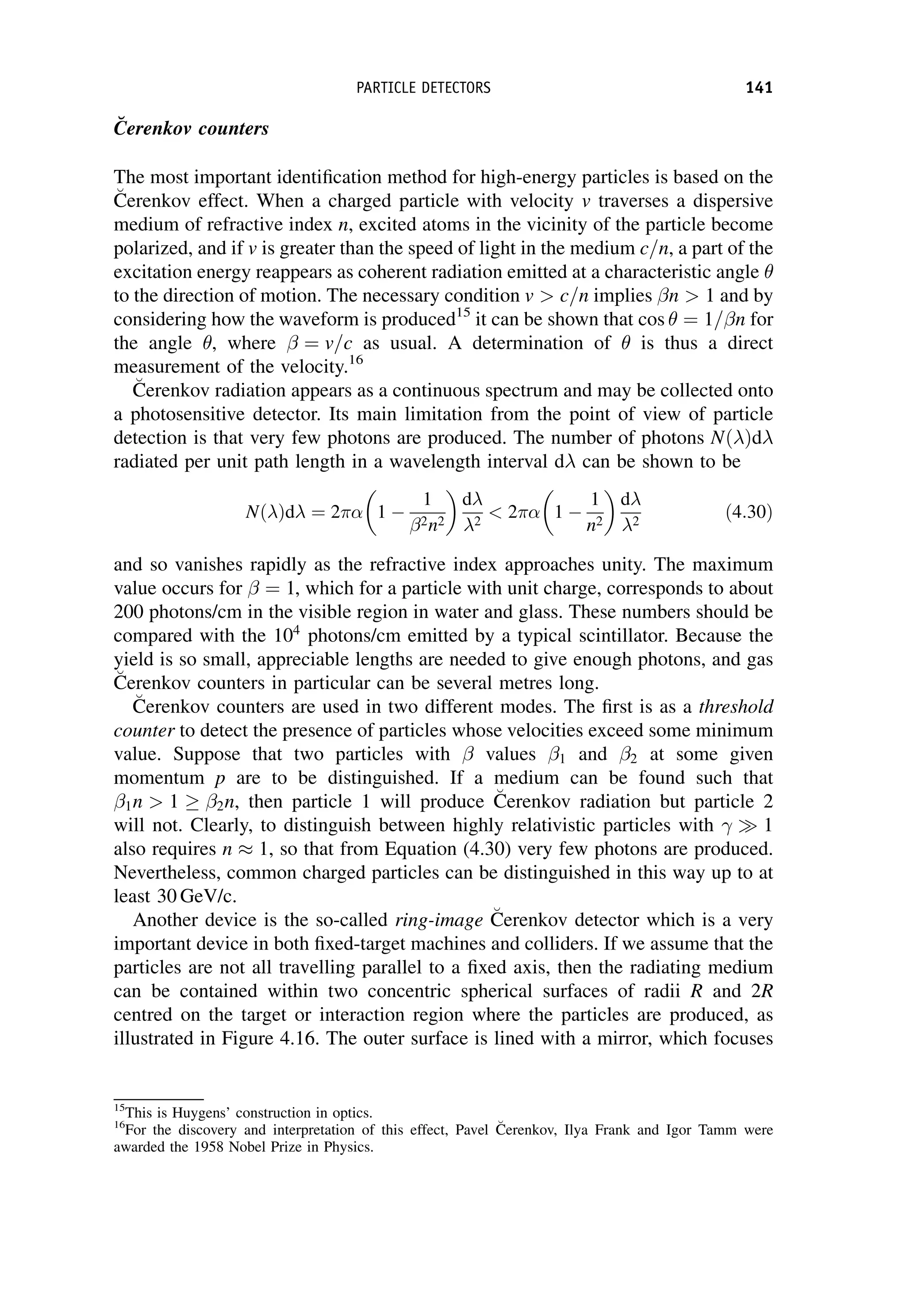 C̆erenkov counters
The most important identification method for high-energy particles is based on the

C
Cerenkov effect. When a charged particle with velocity v traverses a dispersive
medium of refractive index n, excited atoms in the vicinity of the particle become
polarized, and if v is greater than the speed of light in the medium c=n, a part of the
excitation energy reappears as coherent radiation emitted at a characteristic angle 
to the direction of motion. The necessary condition v  c=n implies n  1 and by
considering how the waveform is produced15
it can be shown that cos  ¼ 1= n for
the angle , where ¼ v=c as usual. A determination of  is thus a direct
measurement of the velocity.16

C
Cerenkov radiation appears as a continuous spectrum and may be collected onto
a photosensitive detector. Its main limitation from the point of view of particle
detection is that very few photons are produced. The number of photons NðÞd
radiated per unit path length in a wavelength interval d can be shown to be
NðÞd ¼ 2 1 
1
2n2
 
d
2
 2 1 
1
n2
 
d
2
ð4:30Þ
and so vanishes rapidly as the refractive index approaches unity. The maximum
value occurs for ¼ 1, which for a particle with unit charge, corresponds to about
200 photons/cm in the visible region in water and glass. These numbers should be
compared with the 104
photons/cm emitted by a typical scintillator. Because the
yield is so small, appreciable lengths are needed to give enough photons, and gas

C
Cerenkov counters in particular can be several metres long.

C
Cerenkov counters are used in two different modes. The first is as a threshold
counter to detect the presence of particles whose velocities exceed some minimum
value. Suppose that two particles with values 1 and 2 at some given
momentum p are to be distinguished. If a medium can be found such that
1n  1 2n, then particle 1 will produce 
C
Cerenkov radiation but particle 2
will not. Clearly, to distinguish between highly relativistic particles with 1
also requires n  1, so that from Equation (4.30) very few photons are produced.
Nevertheless, common charged particles can be distinguished in this way up to at
least 30 GeV/c.
Another device is the so-called ring-image 
C
Cerenkov detector which is a very
important device in both fixed-target machines and colliders. If we assume that the
particles are not all travelling parallel to a fixed axis, then the radiating medium
can be contained within two concentric spherical surfaces of radii R and 2R
centred on the target or interaction region where the particles are produced, as
illustrated in Figure 4.16. The outer surface is lined with a mirror, which focuses
15
This is Huygens’ construction in optics.
16
For the discovery and interpretation of this effect, Pavel 
C
Cerenkov, Ilya Frank and Igor Tamm were
awarded the 1958 Nobel Prize in Physics.
PARTICLE DETECTORS 141
 