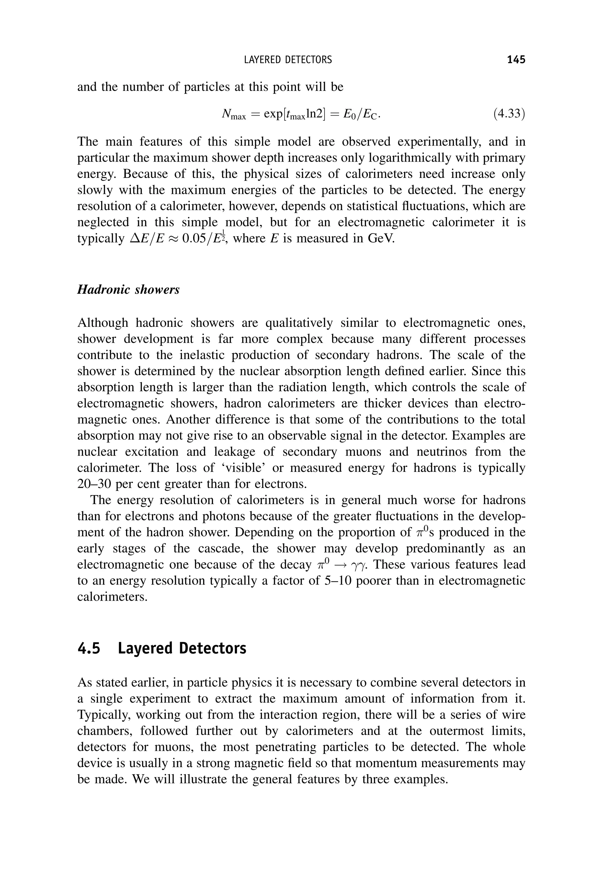 and the number of particles at this point will be
Nmax ¼ exp tmaxln2
½  ¼ E0=EC: ð4:33Þ
The main features of this simple model are observed experimentally, and in
particular the maximum shower depth increases only logarithmically with primary
energy. Because of this, the physical sizes of calorimeters need increase only
slowly with the maximum energies of the particles to be detected. The energy
resolution of a calorimeter, however, depends on statistical fluctuations, which are
neglected in this simple model, but for an electromagnetic calorimeter it is
typically E=E  0:05=E
1
2, where E is measured in GeV.
Hadronic showers
Although hadronic showers are qualitatively similar to electromagnetic ones,
shower development is far more complex because many different processes
contribute to the inelastic production of secondary hadrons. The scale of the
shower is determined by the nuclear absorption length defined earlier. Since this
absorption length is larger than the radiation length, which controls the scale of
electromagnetic showers, hadron calorimeters are thicker devices than electro-
magnetic ones. Another difference is that some of the contributions to the total
absorption may not give rise to an observable signal in the detector. Examples are
nuclear excitation and leakage of secondary muons and neutrinos from the
calorimeter. The loss of ‘visible’ or measured energy for hadrons is typically
20–30 per cent greater than for electrons.
The energy resolution of calorimeters is in general much worse for hadrons
than for electrons and photons because of the greater fluctuations in the develop-
ment of the hadron shower. Depending on the proportion of 0
s produced in the
early stages of the cascade, the shower may develop predominantly as an
electromagnetic one because of the decay 0
! . These various features lead
to an energy resolution typically a factor of 5–10 poorer than in electromagnetic
calorimeters.
4.5 Layered Detectors
As stated earlier, in particle physics it is necessary to combine several detectors in
a single experiment to extract the maximum amount of information from it.
Typically, working out from the interaction region, there will be a series of wire
chambers, followed further out by calorimeters and at the outermost limits,
detectors for muons, the most penetrating particles to be detected. The whole
device is usually in a strong magnetic field so that momentum measurements may
be made. We will illustrate the general features by three examples.
LAYERED DETECTORS 145
 