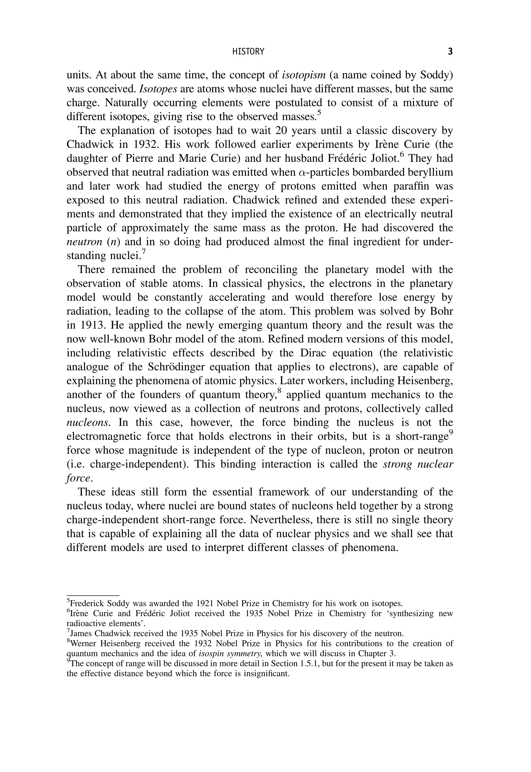 units. At about the same time, the concept of isotopism (a name coined by Soddy)
was conceived. Isotopes are atoms whose nuclei have different masses, but the same
charge. Naturally occurring elements were postulated to consist of a mixture of
different isotopes, giving rise to the observed masses.5
The explanation of isotopes had to wait 20 years until a classic discovery by
Chadwick in 1932. His work followed earlier experiments by Irène Curie (the
daughter of Pierre and Marie Curie) and her husband Frédéric Joliot.6
They had
observed that neutral radiation was emitted when -particles bombarded beryllium
and later work had studied the energy of protons emitted when paraffin was
exposed to this neutral radiation. Chadwick refined and extended these experi-
ments and demonstrated that they implied the existence of an electrically neutral
particle of approximately the same mass as the proton. He had discovered the
neutron (n) and in so doing had produced almost the final ingredient for under-
standing nuclei.7
There remained the problem of reconciling the planetary model with the
observation of stable atoms. In classical physics, the electrons in the planetary
model would be constantly accelerating and would therefore lose energy by
radiation, leading to the collapse of the atom. This problem was solved by Bohr
in 1913. He applied the newly emerging quantum theory and the result was the
now well-known Bohr model of the atom. Refined modern versions of this model,
including relativistic effects described by the Dirac equation (the relativistic
analogue of the Schrödinger equation that applies to electrons), are capable of
explaining the phenomena of atomic physics. Later workers, including Heisenberg,
another of the founders of quantum theory,8
applied quantum mechanics to the
nucleus, now viewed as a collection of neutrons and protons, collectively called
nucleons. In this case, however, the force binding the nucleus is not the
electromagnetic force that holds electrons in their orbits, but is a short-range9
force whose magnitude is independent of the type of nucleon, proton or neutron
(i.e. charge-independent). This binding interaction is called the strong nuclear
force.
These ideas still form the essential framework of our understanding of the
nucleus today, where nuclei are bound states of nucleons held together by a strong
charge-independent short-range force. Nevertheless, there is still no single theory
that is capable of explaining all the data of nuclear physics and we shall see that
different models are used to interpret different classes of phenomena.
5
Frederick Soddy was awarded the 1921 Nobel Prize in Chemistry for his work on isotopes.
6
Irène Curie and Frédéric Joliot received the 1935 Nobel Prize in Chemistry for ‘synthesizing new
radioactive elements’.
7
James Chadwick received the 1935 Nobel Prize in Physics for his discovery of the neutron.
8
Werner Heisenberg received the 1932 Nobel Prize in Physics for his contributions to the creation of
quantum mechanics and the idea of isospin symmetry, which we will discuss in Chapter 3.
9
The concept of range will be discussed in more detail in Section 1.5.1, but for the present it may be taken as
the effective distance beyond which the force is insignificant.
HISTORY 3
 