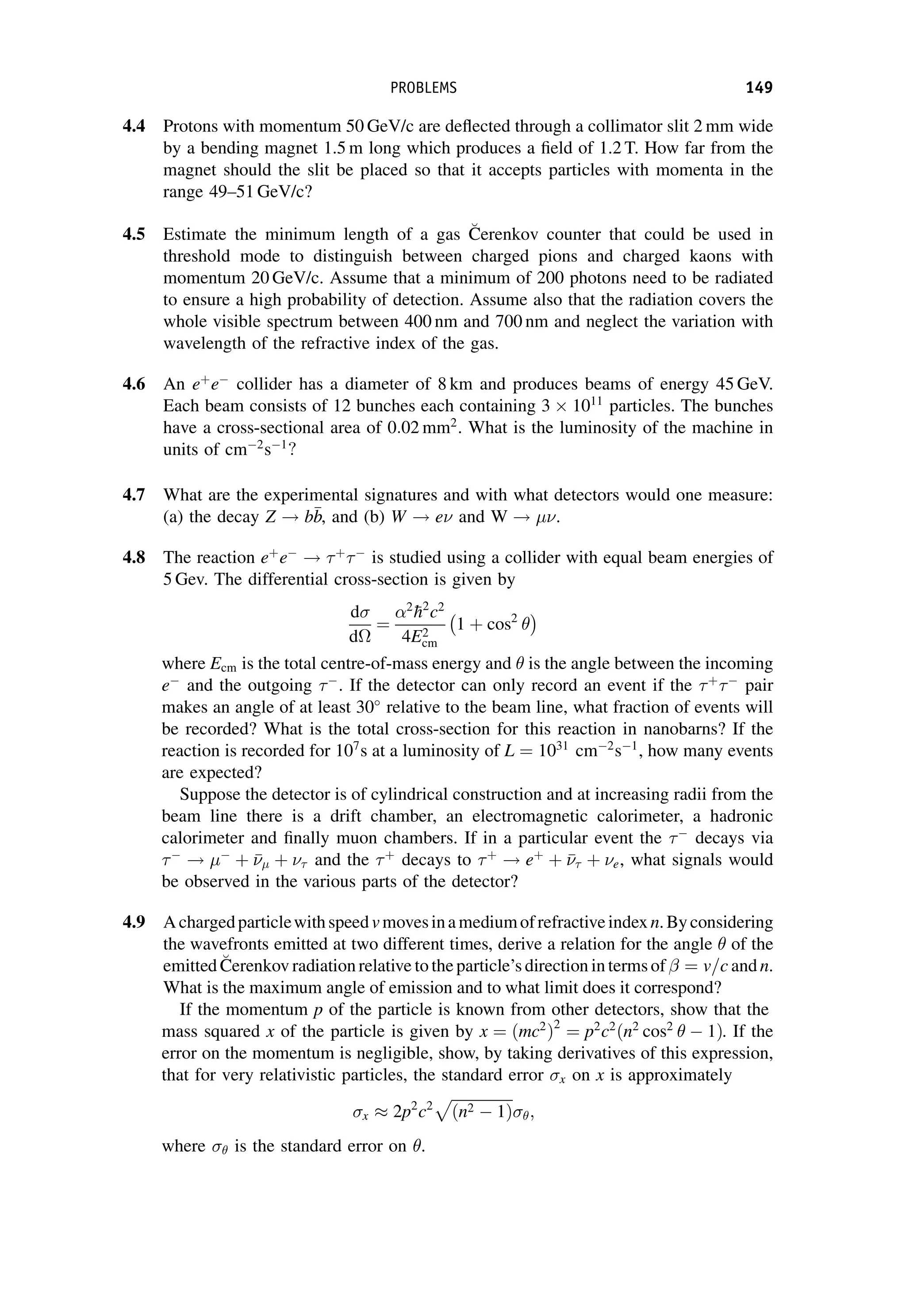 4.4 Protons with momentum 50 GeV/c are deflected through a collimator slit 2 mm wide
by a bending magnet 1.5 m long which produces a field of 1.2 T. How far from the
magnet should the slit be placed so that it accepts particles with momenta in the
range 49–51 GeV/c?
4.5 Estimate the minimum length of a gas 
C
Cerenkov counter that could be used in
threshold mode to distinguish between charged pions and charged kaons with
momentum 20 GeV/c. Assume that a minimum of 200 photons need to be radiated
to ensure a high probability of detection. Assume also that the radiation covers the
whole visible spectrum between 400 nm and 700 nm and neglect the variation with
wavelength of the refractive index of the gas.
4.6 An eþ
e
collider has a diameter of 8 km and produces beams of energy 45 GeV.
Each beam consists of 12 bunches each containing 3 1011
particles. The bunches
have a cross-sectional area of 0:02 mm2
. What is the luminosity of the machine in
units of cm2
s1
?
4.7 What are the experimental signatures and with what detectors would one measure:
(a) the decay Z ! b
b
b, and (b) W ! e and W ! .
4.8 The reaction eþ
e
! þ

is studied using a collider with equal beam energies of
5 Gev. The differential cross-section is given by
d
d
¼
2

h2
c2
4E2
cm
1 þ cos2

 
where Ecm is the total centre-of-mass energy and  is the angle between the incoming
e
and the outgoing 
. If the detector can only record an event if the þ

pair
makes an angle of at least 30
relative to the beam line, what fraction of events will
be recorded? What is the total cross-section for this reaction in nanobarns? If the
reaction is recorded for 107
s at a luminosity of L ¼ 1031
cm2
s1
, how many events
are expected?
Suppose the detector is of cylindrical construction and at increasing radii from the
beam line there is a drift chamber, an electromagnetic calorimeter, a hadronic
calorimeter and finally muon chambers. If in a particular event the 
decays via

! 
þ 

 þ  and the þ
decays to þ
! eþ
þ 

 þ e, what signals would
be observed in the various parts of the detector?
4.9 Achargedparticlewithspeedvmovesinamediumofrefractiveindexn.Byconsidering
the wavefronts emitted at two different times, derive a relation for the angle  of the
emitted 
C
Cerenkov radiation relative to theparticle’s direction in terms of ¼ v=c and n.
What is the maximum angle of emission and to what limit does it correspond?
If the momentum p of the particle is known from other detectors, show that the
mass squared x of the particle is given by x ¼ ðmc2
Þ2
¼ p2
c2
ðn2
cos2
  1Þ. If the
error on the momentum is negligible, show, by taking derivatives of this expression,
that for very relativistic particles, the standard error x on x is approximately
x  2p2
c2
ﬃﬃﬃﬃﬃﬃﬃﬃﬃﬃﬃﬃﬃﬃﬃﬃﬃ
ðn2  1Þ
p
;
where  is the standard error on .
PROBLEMS 149
 