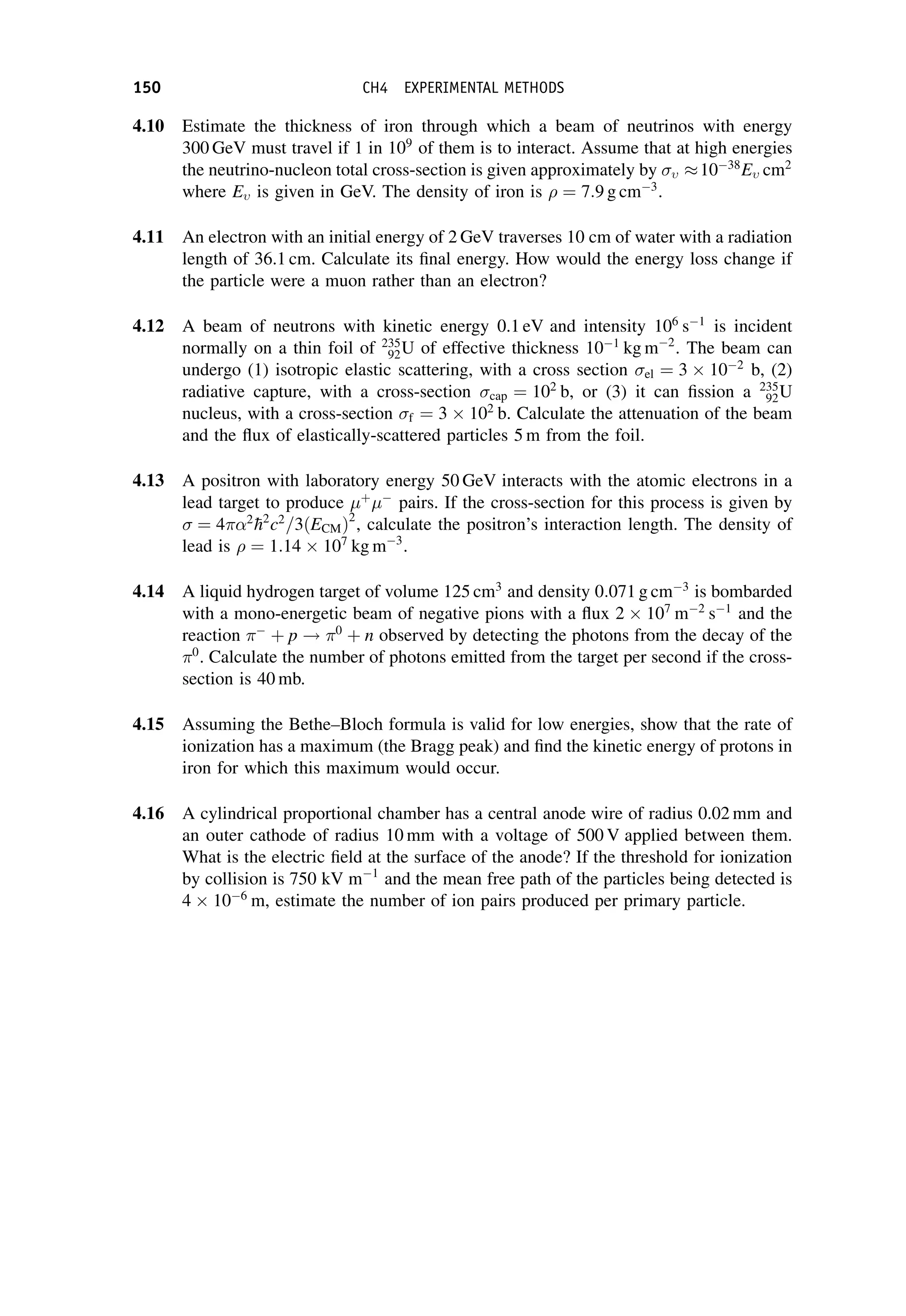 4.10 Estimate the thickness of iron through which a beam of neutrinos with energy
300 GeV must travel if 1 in 109
of them is to interact. Assume that at high energies
the neutrino-nucleon total cross-section is given approximately by  1038
E cm2
where E is given in GeV. The density of iron is  ¼ 7:9 g cm3
.
4.11 An electron with an initial energy of 2 GeV traverses 10 cm of water with a radiation
length of 36.1 cm. Calculate its final energy. How would the energy loss change if
the particle were a muon rather than an electron?
4.12 A beam of neutrons with kinetic energy 0.1 eV and intensity 106
s1
is incident
normally on a thin foil of 235
92U of effective thickness 101
kg m2
. The beam can
undergo (1) isotropic elastic scattering, with a cross section el ¼ 3 102
b, (2)
radiative capture, with a cross-section cap ¼ 102
b, or (3) it can fission a 235
92U
nucleus, with a cross-section f ¼ 3 102
b. Calculate the attenuation of the beam
and the flux of elastically-scattered particles 5 m from the foil.
4.13 A positron with laboratory energy 50 GeV interacts with the atomic electrons in a
lead target to produce þ

pairs. If the cross-section for this process is given by
¼ 4 2

h2
c2
=3ðECMÞ2
, calculate the positron’s interaction length. The density of
lead is  ¼ 1:14 107
kg m3
.
4.14 A liquid hydrogen target of volume 125 cm3
and density 0:071 g cm3
is bombarded
with a mono-energetic beam of negative pions with a flux 2 107
m2
s1
and the
reaction 
þ p ! 0
þ n observed by detecting the photons from the decay of the
0
. Calculate the number of photons emitted from the target per second if the cross-
section is 40 mb.
4.15 Assuming the Bethe–Bloch formula is valid for low energies, show that the rate of
ionization has a maximum (the Bragg peak) and find the kinetic energy of protons in
iron for which this maximum would occur.
4.16 A cylindrical proportional chamber has a central anode wire of radius 0.02 mm and
an outer cathode of radius 10 mm with a voltage of 500 V applied between them.
What is the electric field at the surface of the anode? If the threshold for ionization
by collision is 750 kV m1
and the mean free path of the particles being detected is
4 106
m, estimate the number of ion pairs produced per primary particle.
150 CH4 EXPERIMENTAL METHODS
 